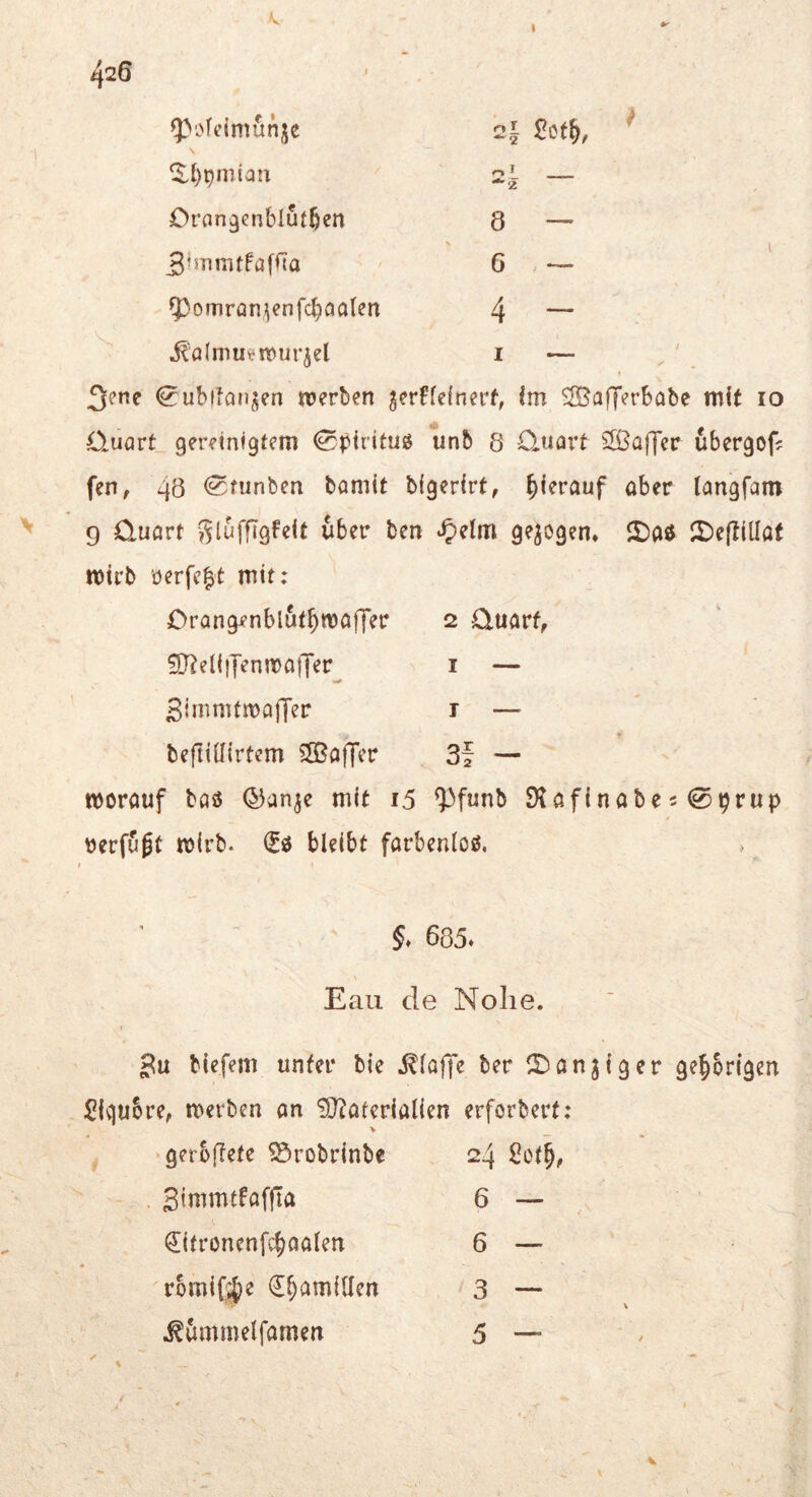 ^ofeimitnjc 2^ £ct^, ^ Ql)pmiatx 0 ^ Orangenblutben 8 — 5-*nmtfafiTa G 5)omron;ienfcbaalen 4 - ^ jt'almuijmur^el I — ^ubiiaujen «jerben gerffcfnerf, im SBafTerbabe mit lo Quart gereinigtem 0pirituö unb 8 Quart ^JÖaffer ubergof? fen, 4ö <2funben bamit bigerirt, hierauf aber langfam 9 Quart glufflgfeit über ben ^)elm gezogen* 2)eflillat mtrb 'öerfc^t mit; Crangenblut^maffer 2 Quart, ?D?ell|yenn[>aj7er i — SimmtiDaffer i — beftillirtem ?S5a|Tcr 3f — morauf baö (J^an^e mit i5 ^funb 9tafinabe50prup üerfujt mirb. bleibt farbenloß. »  . §. 685» Eaii de Nolie. biefem unter bie i?lo|ye ber ITianjiger ge^brlgen Sigubre, merben an Materialien erforbert: V ^ ‘gerSftefe SÖrobrinbe 24 Set!, . Sinimtfaffta 6 — €itrönen[c^aalen 6 — romifjje €^am{llen 3 — ^ümmelfamen 5 —