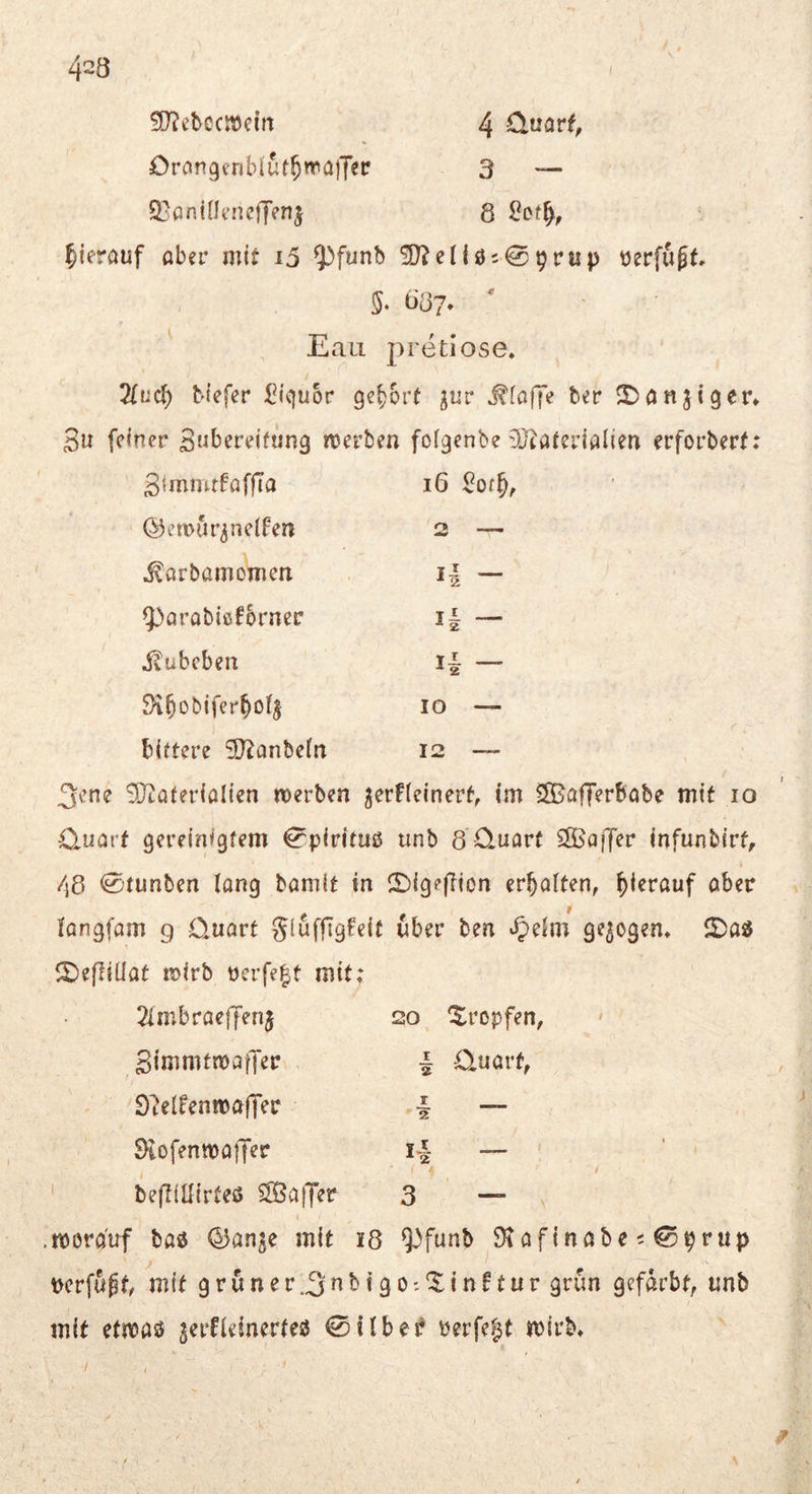 423 50?ctccn)eia 4 Üüarf, Orongcnblüf^wülTer 3 — Q^pninencffenj 8 hierauf aber mit i5 ^funb ^cllös^prup t)erfu^t 087* Eaii pretiose» Tlud) Mefer Liquor gehört ^«r Pfaffe ber ^anjiger* 3u feiner Swbereitung werben foigenbe 9J^aterialien erforberf; gjmmrfaffTa i6 2ot^r ©ewur^nelfen 2 -■ ^arbamomen H — iparabißf&rnec i| — i^ubeben i| — 3i^Dbifer^ofj 10 — bittere SO^anbefn 12 — 3ene SKaterialien werben ^erfteinert, im ^Bafferbobe mit lo O-imrt gereinigtem €^pirituß unb 8 O-uart SKaiJer infunbirf, /\d 0tunben lang bamit in !2^igef?ion erhalten, hierauf aber iangfam g üuort gluffigfeit über ben ^ehn gezogen* ©as5 ^5)efiiüat wirb rcrfe|t mit; 20 tropfen, I üuarf, 2imbraeffen5 gimmtwaffer 9?elfenwafrer ^tofenwaiJer bejliüirteö ^Baffer r 2 I“ 2 3 — worauf baö <15anje mit i8 9^funb 9tafinabe50prup pcrfuff, mit gruner.^^^iSO-'^if^^^tit* gefärbt, unb mit etwaö jerfieinerteö ©ilbe^ Perfekt wirb*