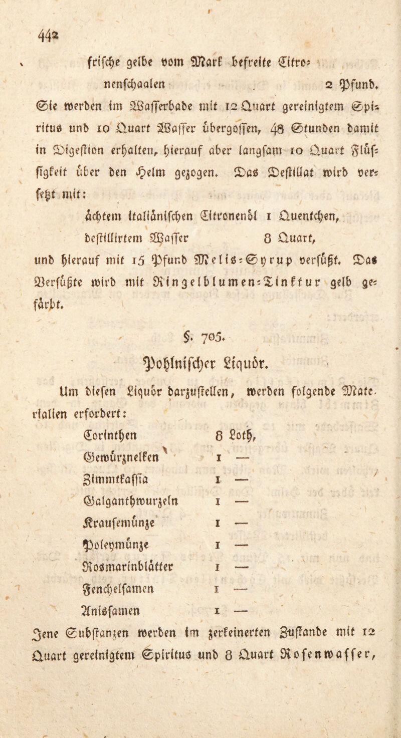 44» gelbe tiom befreite €itre? nenfcboalen 2 53funK 0le werben im ^IßdiJerbabe mit i2 0jmrt gereinigtem rituö unb 10 Öuört Gaffer ubergolfen, 49 @tunben bamit in 2)igefiion er^ölten^ f;ierauf aber langfam 10 C,uatt figfeit über ben »^elm gezogen. JiDaö lt)e(llüat wirb Der« fe|t mit: 4cbtem italiänifcben 0trönenbl i O-uentc^en, beffillirtem ?£BatTer 8 Quart, unb hierauf mit r5 93funb fOiel{ö;0prup cerfuff. S^a« Qjerfugte wirb mit DringelblumeniXinffur gelb ge« f4r))t* §. 705. ^o^fnlfdjet: 2tqu6r* Um biefen Siqubr barjufrcUen, werben folgenbe 9J?atc- rialien erforbert: dorint^en 8 2ß4 t, ©ewurjnelfen ' I — 3immtfaf|la I — (53algantbwur5eln I — ^raufemunje’ I — ^^olepmunje I — ' 0toömarinblafter I — gencl)elfamcn I — / Tfnißfamen I — 3ene 0ubjlanjien werben fm verfeinerten 3'tifföube mit 12 Quart gereinigtem 0pirifms unb 8 Quart Ölofenwaffer,