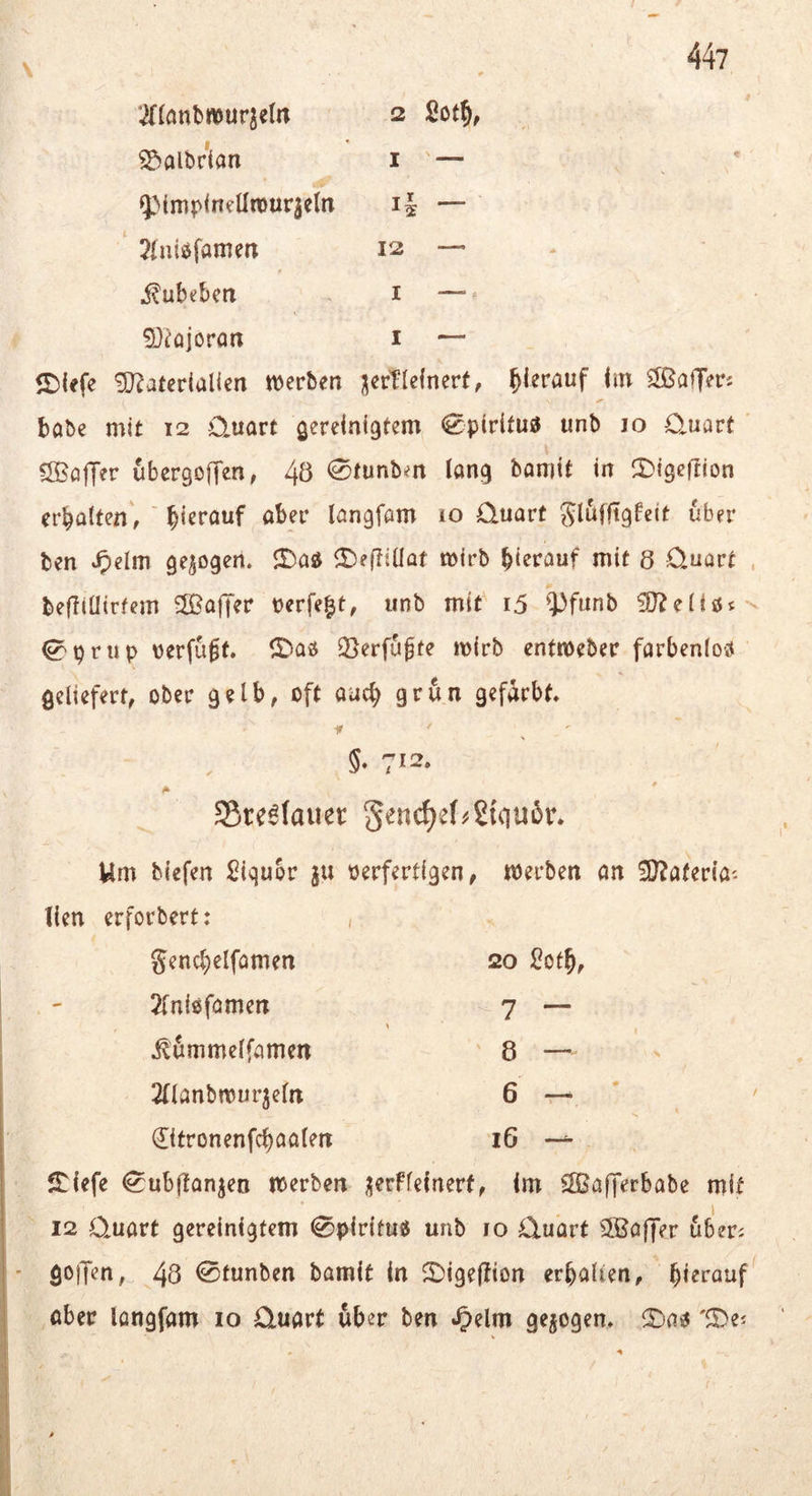 Tftonbwurjeln 2 2cf§, ^aibrtan i — ^MmpineÜmuqelti i| — 2(ntöfamert 12 — i^ubebea i — S)^ojorart i — ©lefe 'ED^atcriaUen njerben j|erTIe(nert, hierauf hn ‘Gaffers babc mit 12 Quart gereinigtem 0p(rltu3 unb 10 Quart ' ÖBöjTer ubergoffen, 40 <S^unbm lang bomit in ^Digeftion erbalfen, ' bl^föuf aber langfam iO Quart glufftgfeit über ben Jpelm gezogen. JDad ^Beftiüat mirb bl^i^^uf mit 8 Quart , befliüirtem 5ßa|Ter Perfekt, unb mit^ i5 ^i)funb ^priip verfügt» ^Daö 5}erfu§te mirb entmeber farbenloö geliefert, ober gelb, oft auch grün gefärbt ■ir §• 7>2- A ' S5rc6(auer genc^ef^Stgu^r. Um biefen Siquor ju nerfertigen, werben an ÜD^aterla'- Ken erforbert: , gencbelfamen 20 i?ot5, 2fnlöfamen 7 — \ ^ömmelfamen 8 — 2(lanbwurjeln 6 — €itronenfcbaalen iG — S:lefe (^ubjlanjen werben üerFfeinerf, im SÖSafTerbabe mit 12 Quart gereinigtem 0pir{fus unb 10 Quart Cffiaffer uberi goiJen, 48 0funben bamit in ^DigefKon erballen, hierauf ober longfam 10 Quart ub er ben »^elm gezogen» 'fDe^