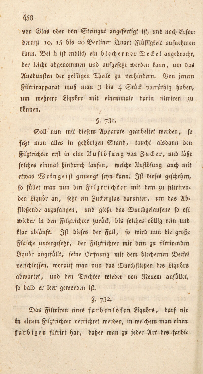 t)on (53(ö0 ober üon ^feingut angefertigf iff, unb noch ^rfor; I berni^ lo, i5 blö 20 SJerllner 0.uart SlöffTgfeif aufnebmen fann, $öel h If? enblicb ein blecherner JDecfel angebrachf, ber leicht obgenommen unb aufgefe^t toerben fann, um böö ?{uobun|Ien ber geijrigen ^htile oerhinbern» 23cn jenem gilfrirapparat mug man 3 bio 4 <Stucf oorrathig h^^ben, nm mehrere ^igubre mit einemmale barin fültriren , fbnnen» §* 73u 0oll nun mit biefem 2lpparate gearbeitet werben, fo fe^t man alle« in gehbrigen 0fanb, taucht aiöbann ben , Siljfrichter erft in eine 2(uflbfung pon 3«cfer, unb lagt folcheo einmal hi«burch laufen, welche 2(uflbfung auch tt^it ctwaö Sffielngeil? gemengt fepn fanm gefchehen, fo füllet man nun ben giljtrichter mit bem ju fültrirens ben ^igubr an, fe|t ein Bucferglao barunter, um baö Slbs fliegenbe au^ufangen, unb giegt bas 2)urchgelaufene fo oft wieber in ben Siljfrichter jurücf, biö folcheo obllig rein unb flar ablüuft» biefeo ber S^Ü, fo wirb nun bie groge Slafche untergefe^t, ber gil^trichter mit bem ^u filfrirenben 3iqubr angefüllt., feine Oeffnung mit bem blechernen ©ecfel perfchloffen, worauf man nun bao il)urchfliegen be« ^?iqubrö abwartet, unb ben Trichter wieber Pon Steuern anfüllet, fo halb er leer geworben ijT. 5* 732* ©aö giltriren eineö farbenlofen ^iqubro, barf nie In einem giljfrichter Perrichtet werben, in welchem man einen farbigen filtrirt baher man ju jeber 2lrt beö farbi« /