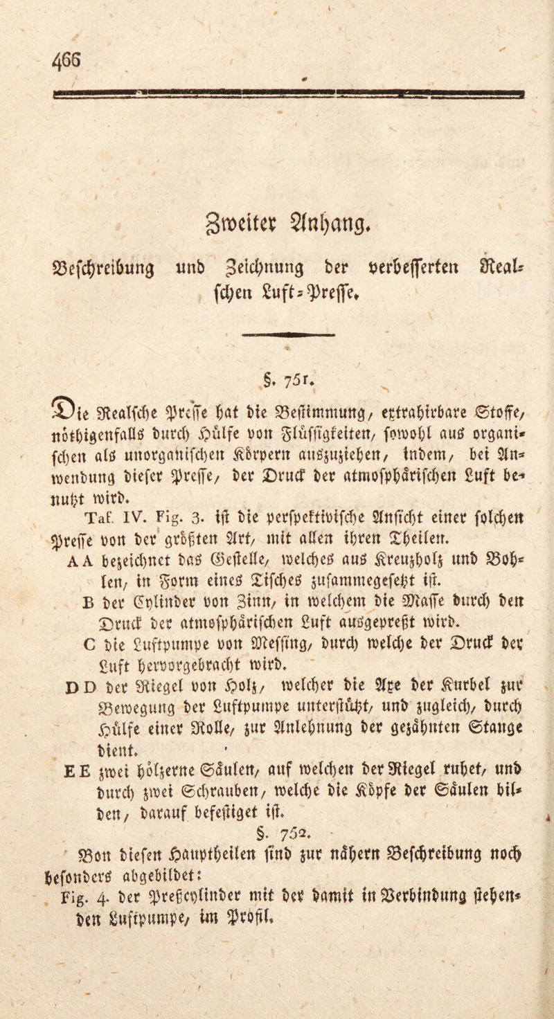 Brocitcc 2(nl)ang, 23efc(;reibun9 ttnb ijerbeflerte» ^eals fcl;eii Sufts^refle* §* 75 r* ^ ©ie SRcalfd)e ^rcll« ^at tie S5ei1immun3/ cjcttabtrbarc ^©tofe/ tto^bigcnfaUö tutcl) i^ulfc mx glüffigfelten/ fowo{;( auö organi» fd)cn alö unorö<^htfd)eit ^&rpertt auöjujtcbert/ tnbem/ Ux 5ln=* wenbung btefcv ^vefe/ Ut DvucT Uv rttmofpH^fcbc« ßwft ^ Tat'. IV. Fig. 3. x\\ tie perfpeftt\)tfd)c S(nfid)t einer folfi)ett treffe ron tcr groffen 2Irt/ mit allen ihren Xheilen. AA bejeid)nct baö ©eilelle/ melcheö auö ^reiijhols nnt S5oh‘' len/ in ^orm eincö Xifcheö sufamme^efeht ift. B her ^plinber ron 3inn/ in welchem t»ie 3)tajTr burd) ten Drucf ter atmofphatifchen 2«ft auö^epreft mirb. C t)ie £uftpumpe uon SKeffing/ bnrd) n)eld)e her Druef t»er £uft h2rror3ebrad)t mirt). DD her Siiegel ron ypolj/ welcher bie 2lge ber Kurbel jur > 23ewegung ber Luftpumpe untcrildht/ unb iugleid)/ bnrch Xpi'ilfe einer 3iolle/ jur Slnlehnung ber gelohnten ©tangc bient EE jwei holjepne ©dulen/ anf welchen ber Stiegel ruhet nnb burd) jwei ®d)rauben/ welche bie ^opfe ber ©dulcn bil* beu/ barauf befeiliget itt ' ^ §. 7^2. ■ ?Bßrt biefen ipöuptheilen jtnb jur ndhern ^efchreibung noch befonbcrö abgebilbet: - Fig. 4. ber q3re§ct)linber mit ber bamit in 23erhinbnng liehen* ben Luftpumpe/ im profil. / 1 i f