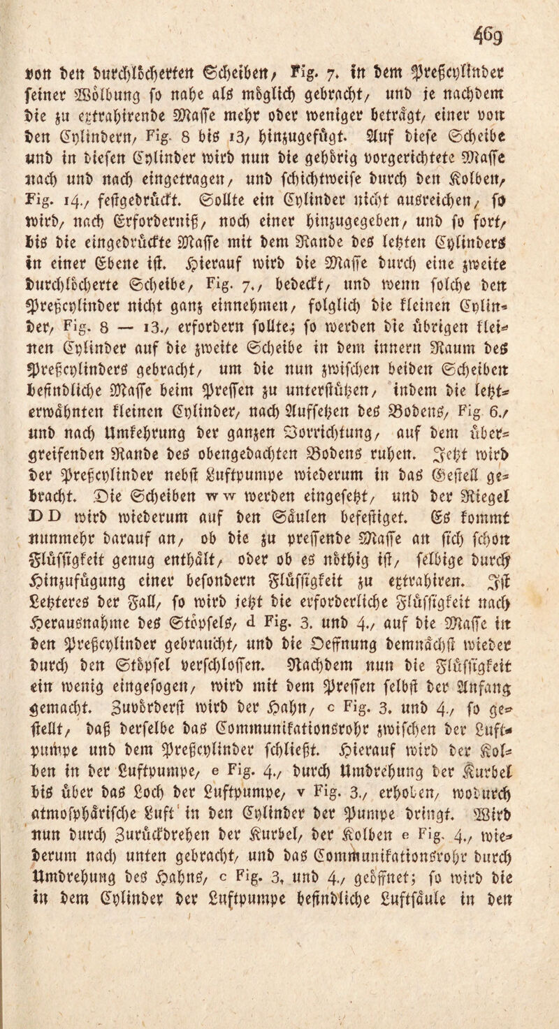 4% »Ott t)ett 6cl)ct6ett/ Fig. 7» itt tem !13vefa)lint)ec fetnct SBolbuncj fo na^e alö m^gUc^ gebracht/ unb je naebbem bte ju e^frabttenbe 5&laiTe mebt obet? weniger? betragt/ einer? rjort ben (Jt)linbetn/ Fig. 8 btö i3/ 2luf btefe ©cbetbe «nb in blefen (^pUnber wtr?b nun bte gebbr?ig t)orger?id)tete 5)^affe nach nnb nach eingetragen/ nnb febiebtrueife bur?cb ben Volbert/ Fig. 14./ fefigebrutft. 0oUte ein ß^bltnber? niebt attöreicbeu/ fD wirb/ nad) (^rforbernif / noch einer binjugegebeu/ nnb fo fort/ Ji0 bte eingebruefte SOtafe mit bem Sftanbe beö lebten ^^(inberfiJ tn einer (Sbene tft. ^pierauf rrjtrb bie SÜHaffe burd) eine srueite tnrd)ibd)erte ©d)eibe/ Fig. 7,, bebeeft/ nnb n)enn foicbe bett ^preBc^itnber niebt ganj einnebmen/ folglid) bie fieinen (^i^lin’» ber/ Fig. 8 — i3./ erforbern foüte^ fo rDerben bie iibrigen flei«^ iten ^^Hnber anf bie jweite (Scheibe in bern innern Scannt be^ 5)refcr)linberö gebracht/ nm bie nun 5n)ifd)en beiben (Scheiben: l)eftnbUd)e 2}?aife beim greifen jn nnterliubeu/ inbem bie tebt^ erwähnten fieinen ^r)iinber/ nach Sinffeben beß S3obenß/ Fig 6./ nnb nad) Umfebrnng ber ganjen S3otTid)tnng/ auf bem über« öreifenben 9tanbe beß obengebad)ten S5obenß ruben. ^ei}t wirb ber ^refct)iinber nebji Luftpumpe wieberum in baß @e)M ge« bracht. Die (Sd)eiben ww werben eingefebt/ nnb ber Spiegel DD trjtrb wieberum auf ben ©dulen befefiiget. (£ß fommt nunmehr barauf aU/ ob bie ju preffenbe SJ^nffe an ftd) fchöit glöfjtgfeit genug enthält/ ober ob eß nbtbig ifi/ feibige burch? iptnjufugung einer befonbern giufftgfeit ju egtrabiren. £ebfercß ber gaö/ fo wirb jebt bie erforberüche giufftgfeit naef) ^eraußnabme beß 0tbpfeiß/ d Fig. 3. unb 4>/ öwf bie S!Kafe in ben ^H’ebcplinber gebraud)t/ unb bie Oefnung bemndd)fl roteber burch ben (Stbpfel perfd)loiTen. 9ladhbem nun bie ^iöfftgfeit ein wenig eingefogeii/ wirb mit bem ^reffen felbfi ber Sinfang gemad)t. Snbbrberji rvirb ber ipabu/ c Fig. 3» unb 4-/ fo gcs> tieilt/ ba§ berfelbe baß ^ornmunifationßrobr iroifchen ber guft*« vurii,pe unb bem ^rebcplinber fchliebt. ipierauf rr)irb ber ^oi« ben in ber ßuftpumpe/ e Fig. 4.^ burch Umbrebung ber ^urbef biß über baß ßoeh ber Luftpumpe/ v Fig. 3./ erhoben/ woturch atmorpbdrifd)e guft'in ben ^pünber ber ^umpe bringt, '©irb 'nun burd) Bwruefbreben ber tebel/ ber Kolben e Fig, 4.^ t^ie^ herum nad) unten gebracht/ unb baß (5omWunifationßrol)r burd) Umbrebung beß ipabnß/ c Fig. 3, unb 4./ gebifnet; fo wirb bte in bem (Iplinber ber £uftpumpe befinb'iiche ßuftfduie in ben