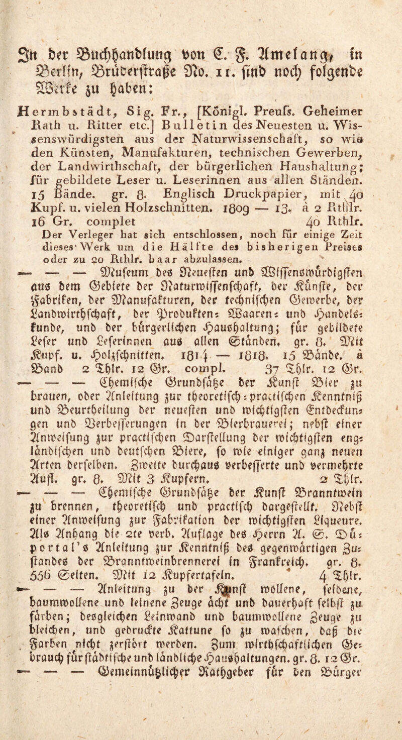 Sn ber Siicb^öttMung s>on lltndan^f ut SrüD^rfiro^e 3to. ii* finb noct; fofgenbe SßSi'vfe ju l^aben: / » H ermbstädt, [Konigl. Preufs. Geheimer liath u. Ritter etc.] Bulletin des Neuesten u. Wis¬ senswürdigsten aus der Naturwissenschaft, so wia den Künsten, Manufakturen, technischen Gewerben, der Landwirthschaft, der bürgerlichen Haushaltung; für gebildete Leser u. Leserinnen aus allen Ständen. 15 ßände. gr. g. Englisch Druckpapier, mit ^40 Kupf. u. vielen Holzschnitten. iQog — i3i a 2 Pithlr. 16 Gr, complet 4o Rthlr. Der Verleger hat sich entschlossen, noch für einige Zeit dieses*Werk um die Hälfte des bisherigen Preises oder zu 20 Rthlr. baar abzulassen, — — — 5[)^ufeum beö 97^tieffen anb dÖiffenömürbigflen (IU0 bem ©eblete her 9iQfurn)ifJenfd)aff, her i^unfle, her 7^abr{fen, ber 9J?anufaHuren, bec tecbnifc(;en ©etöerbe, ber i^anbn)(rt§fcbaft, ber ^robuftens ÖBaarens unb äpunbelöi funbe, unb ber burgerücben ^auß^altang; für gebilbefe ^efer unb £eferinnen auß allen 0fanben» gr. 8, ^iipf. u, ^oli^fc^nitten, 181) — JÖiÖ* i5 ^^dnbe. a $öanb 2 ‘J.bir. 12 ©r. compl. 37 12 (55r. — — (Il)eni(fd)e (55runbfd|e ber iJunff SHer |u brauen, ober Einleitung jur tbeoretlfd;? practlfc^en .^ennfnig unb ^eurtbellung ber neuefren unb tblc^tlgflen ijntbecfuns gen unb 2>erbe|Jerungen (n ber '^(erbrouerel; nebff einer Elntrelfung ^ur practlfcben ©arffellung ber tblcbtigflen eng? Idnbifcben unb beutfc^en 55iere, fo tple einiger gan;^ neuen Efrten berfelben. Smelte burc^auß perbefferte unb perniebrte Efujl, gr, 8, 5[)Elt 3 i^upfern, 2 ^ — — (£§emtfc|)e (5irunbfd|e ber ^rannttneln 5n brennen, t^eoretlfcb unb practlfcb bargefrellf, Riebff einer Efntpeifung ^ur Sabrifadon ber tPic^tlgflen Piqueure, 2(lß Einbang bie 2te Perb. Elufloge beß *^errn El. 0, ©üs portQl’ß Einleitung pr .fenntnij beß gegenroartlgen 3us flonbeß ber S5>rannfn}etnbrennere{ in Sranfrelc^, gr. g. 5oö 0e(ten. 9Jtlt l2 .^upfertafeln, ^ 4 ^ — __ Einleitung ber .^nf! rooUene, felbone, baumtPoUene unb leinene dcl)f unb bauerbaft felbff ^u färben; beßglelcben iOelnmanb unb baummotlene ju bleichen, unb gebrudte i^attune fo gu n)afci)en, ba^ bie garben nicht jerfibrt merben. 3uni mlrtbfchaftllchen brauch fdrfldbtlfche unb Idnbllche'^oußhflhungen. gr. Q, 12 ^r. — — — (diemeinnubUcher Stathgeber für ben S&urger