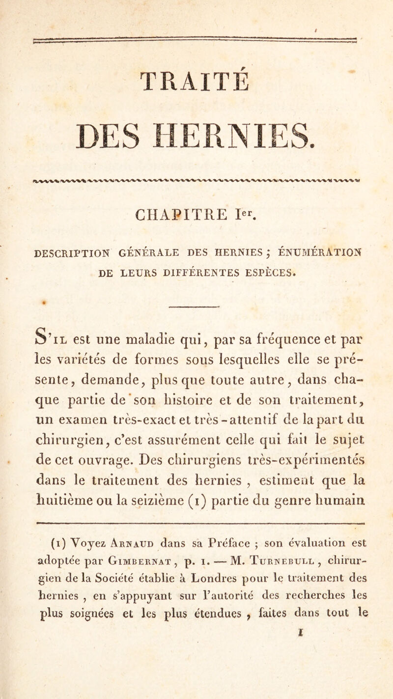 TRAITE DES HERNIES. CHAPITRE Ier. DESCRIPTION GÉNÉRALE DES HERNIES ; ÉNUMÉRATION DE LEURS DIFEÉRENTES ESPÈCES. d S'il est une maladie qui, par sa fréquence et par les variétés de formes sous lesquelles elle se pré¬ sente, demande, plus que toute autre, dans cha¬ que partie de son histoire et de son traitement, un examen très-exact et très-attentif de la part du chirurgien, c’est assurément celle qui fait le sujet de cet ouvrage. Des chirurgiens très-expérimentés dans le traitement des hernies , estiment que la huitième ou la seizième (i) partie du genre humain (i) Voyez Arnaud dans sa Préface ; son évaluation est adoptée par Gimbernat , p. i. — M. Turnebull , chirur¬ gien de la Société établie à Londres pour le traitement des hernies , en s’appuyant sur l’autorité des recherches les plus soignées et les plus étendues , faites dans tout le