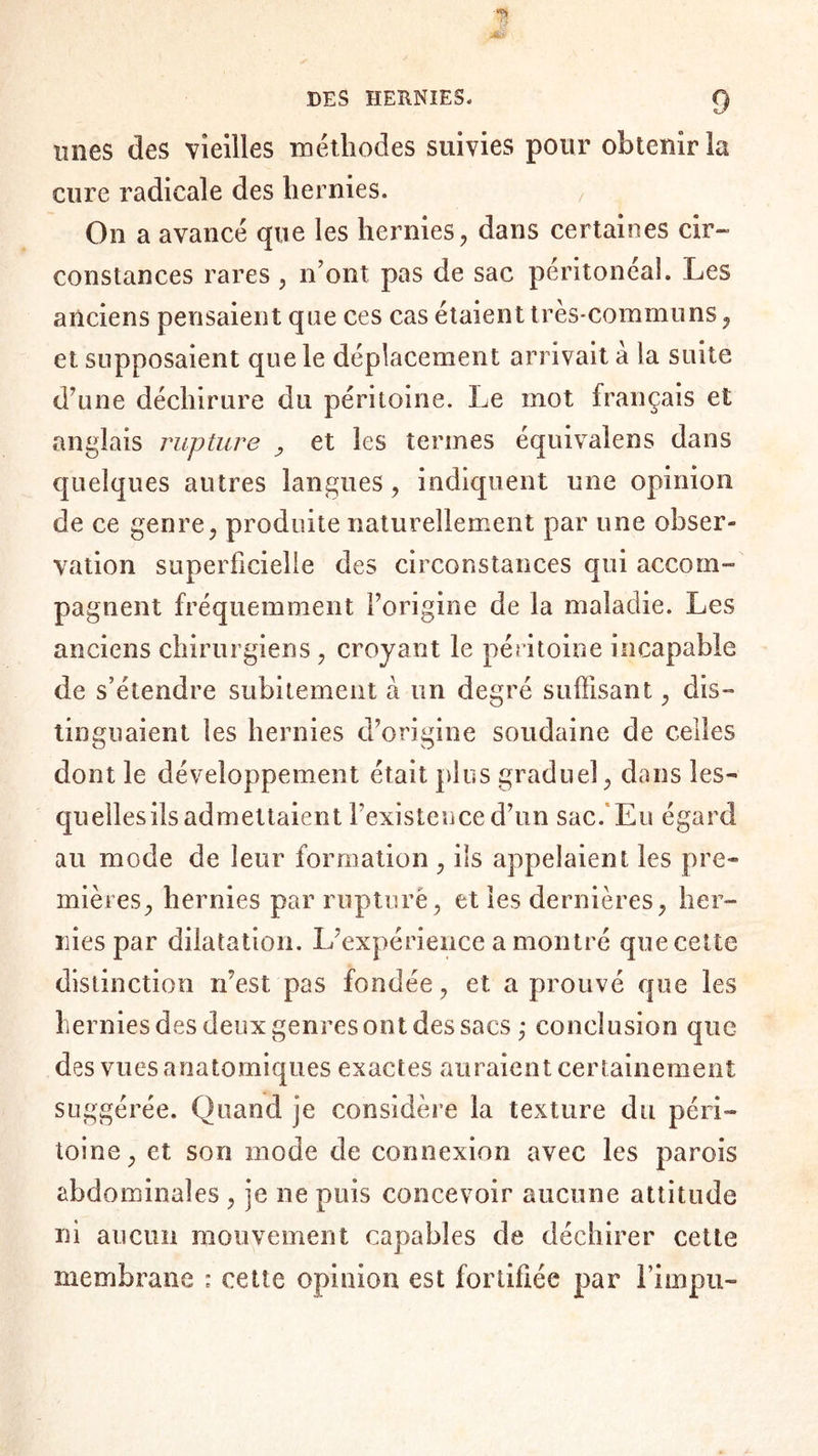 unes des vieilles méthodes suivies pour obtenir la cure radicale des hernies. On a avancé que les hernies, dans certaines cir¬ constances rares, n’ont pas de sac péritonéal. Les anciens pensaient que ces cas étaient très-communs, et supposaient que le déplacement arrivait à la suite d’une déchirure du péritoine. Le mot français et anglais rupture , et les termes équivalens dans quelques autres langues, indiquent une opinion de ce genre, produite naturellement par une obser¬ vation superficielle des circonstances qui accom¬ pagnent fréquemment l’origine de la maladie. Les anciens chirurgiens , croyant le péritoine incapable de s’étendre subitement à un degré suffisant, dis¬ tinguaient les hernies d’origine soudaine de celles dont le développement était plus graduel, dans les- quellesils admettaient l’existence d’un sac. Eu égard au mode de leur formation , ils appelaient les pre¬ mières, hernies par rupture, et les dernières, her¬ nies par dilatation. L’expérience a montré que cette distinction n’est pas fondée, et a prouvé que les hernies des deux genres ont des sacs ; conclusion que des vues anatomiques exactes auraient certainement suggérée. Quand je considère la texture du péri¬ toine, et son mode de connexion avec les parois abdominales , je ne puis concevoir aucune attitude ni aucun mouvement capables de déchirer cette membrane ; cette opinion est fortifiée par Fiinpii”