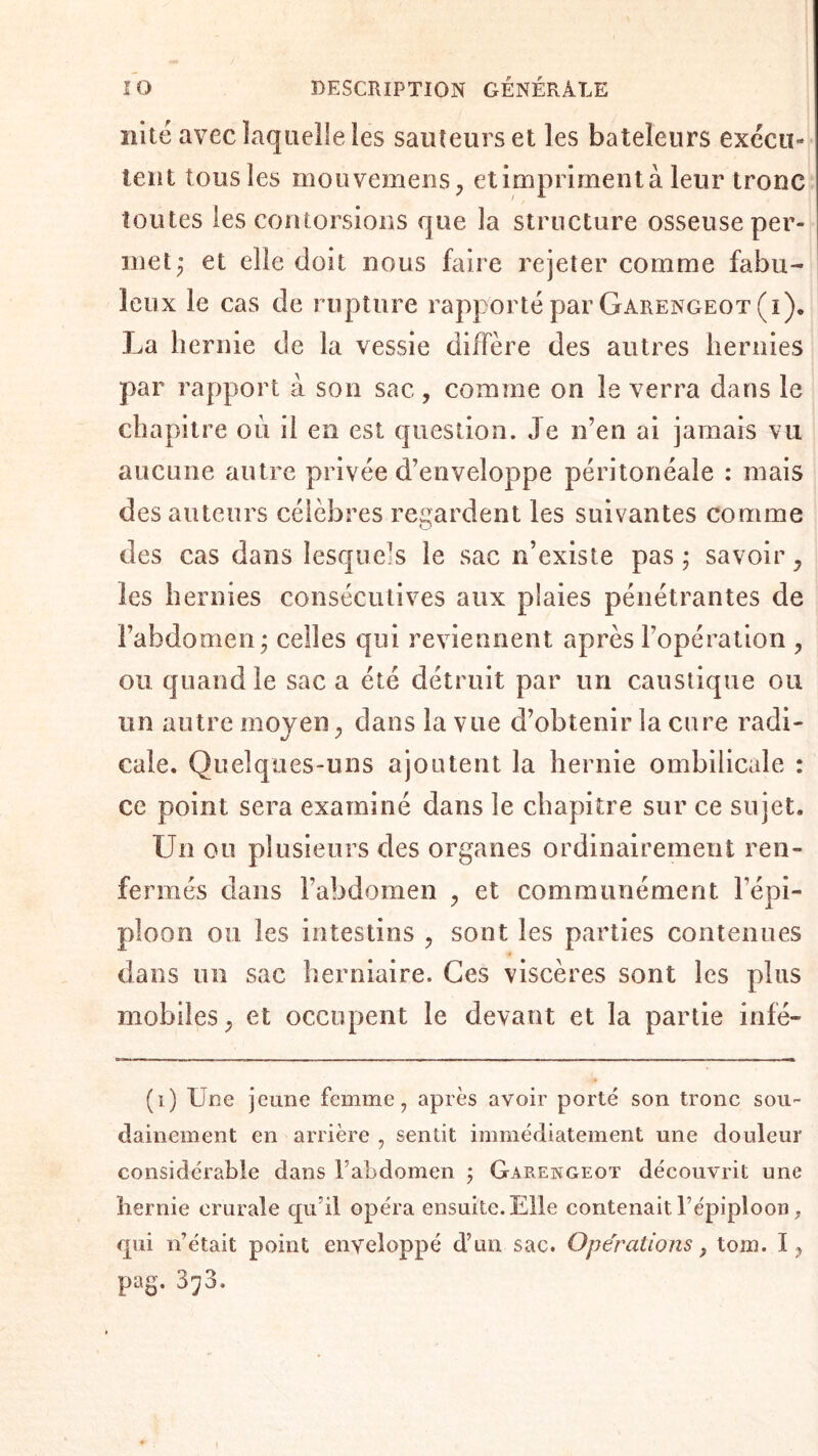 nite avec laquelle les sauteurs et les bateleurs exccu» tent tousles mouvemens, etimprimentà leur tronc toutes les contorsions que la structure osseuse per¬ met ; et elle doit nous faire rejeter comme fabu¬ leux le cas de rupture rapporté par Garengeot (i). La hernie de la vessie diffère des autres hernies par rapport à son sac, comme on le verra dans le chapitre où il en est question. Je n’en ai jamais vu aucune autre privée d’enveloppe péritonéale : mais des auteurs célèbres regardent les suivantes comme des cas dans lesquels le sac n’existe pas ; savoir , les hernies consécutives aux plaies pénétrantes de l’abdomen; celles qui reviennent après l’opération , ou quand le sac a été détruit par un caustique ou un autre moyen , dans la vue d’obtenir la cure radi¬ cale. Quelques-uns ajoutent la hernie ombilicale : ce point sera examiné dans le chapitre sur ce sujet. Un ou plusieurs des organes ordinairement ren¬ fermés dans l’abdomen , et communément l’épi¬ ploon ou les intestins , sont les parties contenues dans un sac herniaire. Ces viscères sont les plus mobiles, et occupent le devant et la partie infé- (i) Une jeune femme, après avoir porté son tronc sou¬ dainement en arrière , sentit immédiatement une douleur considérable dans l’abdomen ; Garengeot découvrit une hernie crurale qu’il opéra ensuite. Elle contenait l’épiploon, qui n’était point enveloppé d’un sac. Opérations, tom. I? pag. 3^3.