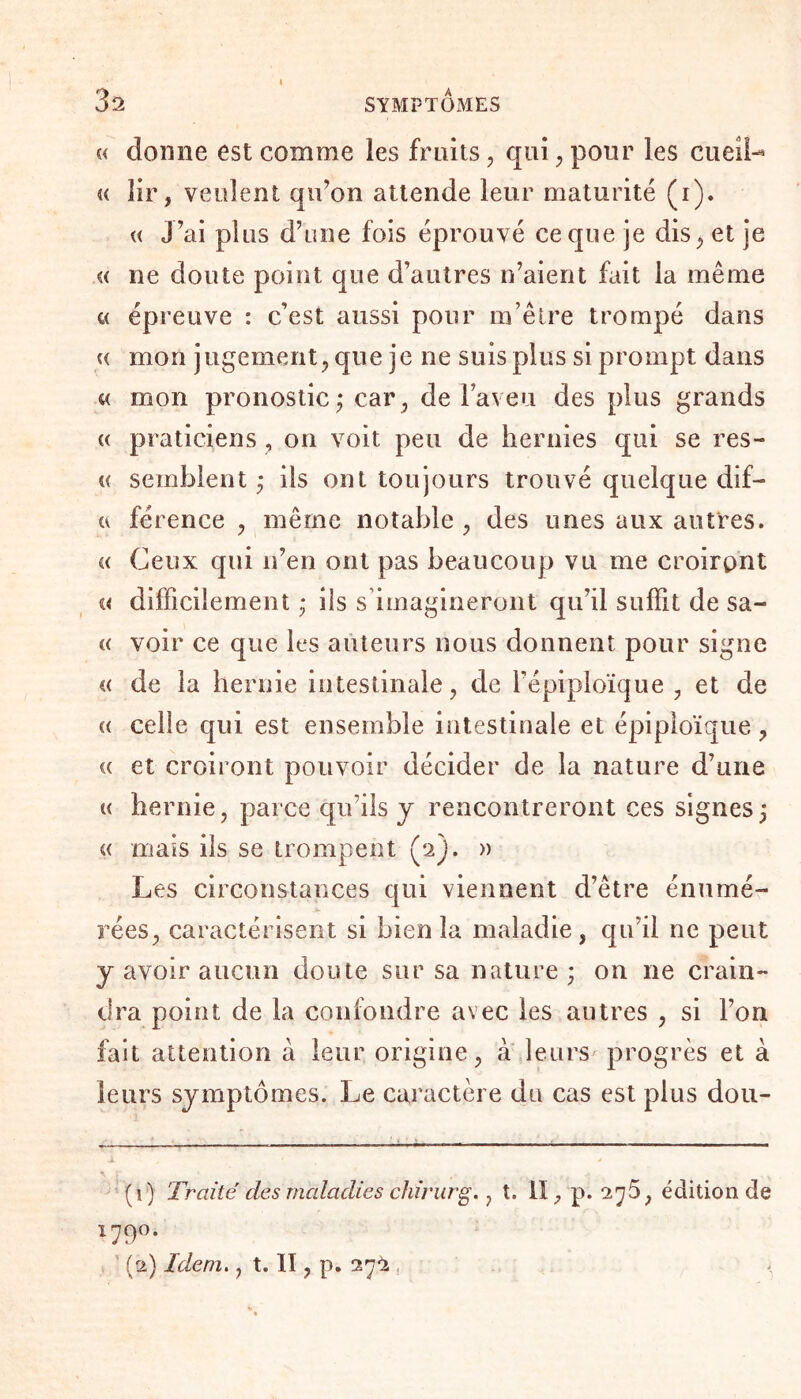 « donne est comme les fruits , qui , pour les cueifo « lir, veulent qu’on attende leur maturité (i). « j’ai plus d’une fois éprouvé ce que je dis^ et je i( ne doute point que d’autres n’aient fait la même « épreuve : c’est aussi pour m’être trompé dans u mon jugement, que je ne suis plus si prompt dans « mon pronostic ; car, de laveu des plus grands « praticiens, on voit peu de hernies qui se res- « semblent ; ils ont toujours trouvé quelque dif— a férence , même notable , des unes aux autres. «< Ceux qui n’en ont pas beaucoup vu me croiront a difficilement ; iis s imagineront qu’il suffit de sa- « voir ce que les auteurs nous donnent pour signe c< de la hernie intestinale, de l’épiploïque , et de a celle qui est ensemble intestinale et épiploïque, « et croiront pouvoir décider de la nature d’une « hernie, parce qu’ils y rencontreront ces signes; « mais ils se trompent (2). » Les circonstances qui viennent d’être énumé¬ rées, caractérisent si bien la maladie, qu’il ne peut j avoir aucun doute sur sa nature; on ne crain¬ dra point de la confondre avec les autres , si l’on fait attention à leur origine, à leurs progrès et à leurs symptômes. Le caractère du cas est plus dou- (1) Traité des maladies chirurg., t. Il, p. 276, édition de 1790. (2) Idem., t. II, p. 272 ,