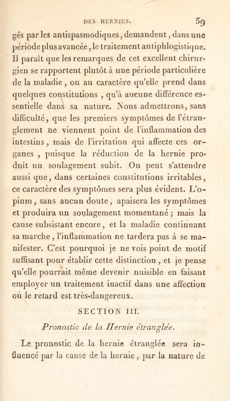 gés parles antispasmodiques, demandent, dans une période plus avancée, le traitement antiphlogistique» Il parait que les remarques de cet excellent chirur¬ gien se rapportent plutôt à une période particulière de la maladie , ou au caractère qu’elle prend dans quelques constitutions , qu’à aucune différence es» sentielle dans sa nature. Nous admettrons, sans difficulté, que les premiers symptômes de l’étran¬ glement ne viennent point de l’inflammation des intestins, mais de l’irritation qui affecte ces or- ganes , puisque la réduction de la hernie pro¬ duit un soulagement subit. On peut s’attendre aussi que, dans certaines constitutions irritables, ce caractère des symptômes sera plus évident. L’o¬ pium, sans aucun doute, apaisera les symptômes et produira un soulagement momentané ,* mais la cause subsistant encore, et la maladie continuant sa marche, l’inflammation ne tardera pas à se ma¬ nifester. C’est pourquoi je ne vois point de motif suffisant pour établir cette distinction , et je pense qu’elle pourrait même devenir nuisible en faisant employer un traitement inactif dans une affection où le retard est très-dangereux. SECTION III. Pronostic de la Hernie étranglée. Le pronostic de la hernie étranglée sera in¬ fluencé par la cause de la hernie, par la nature de