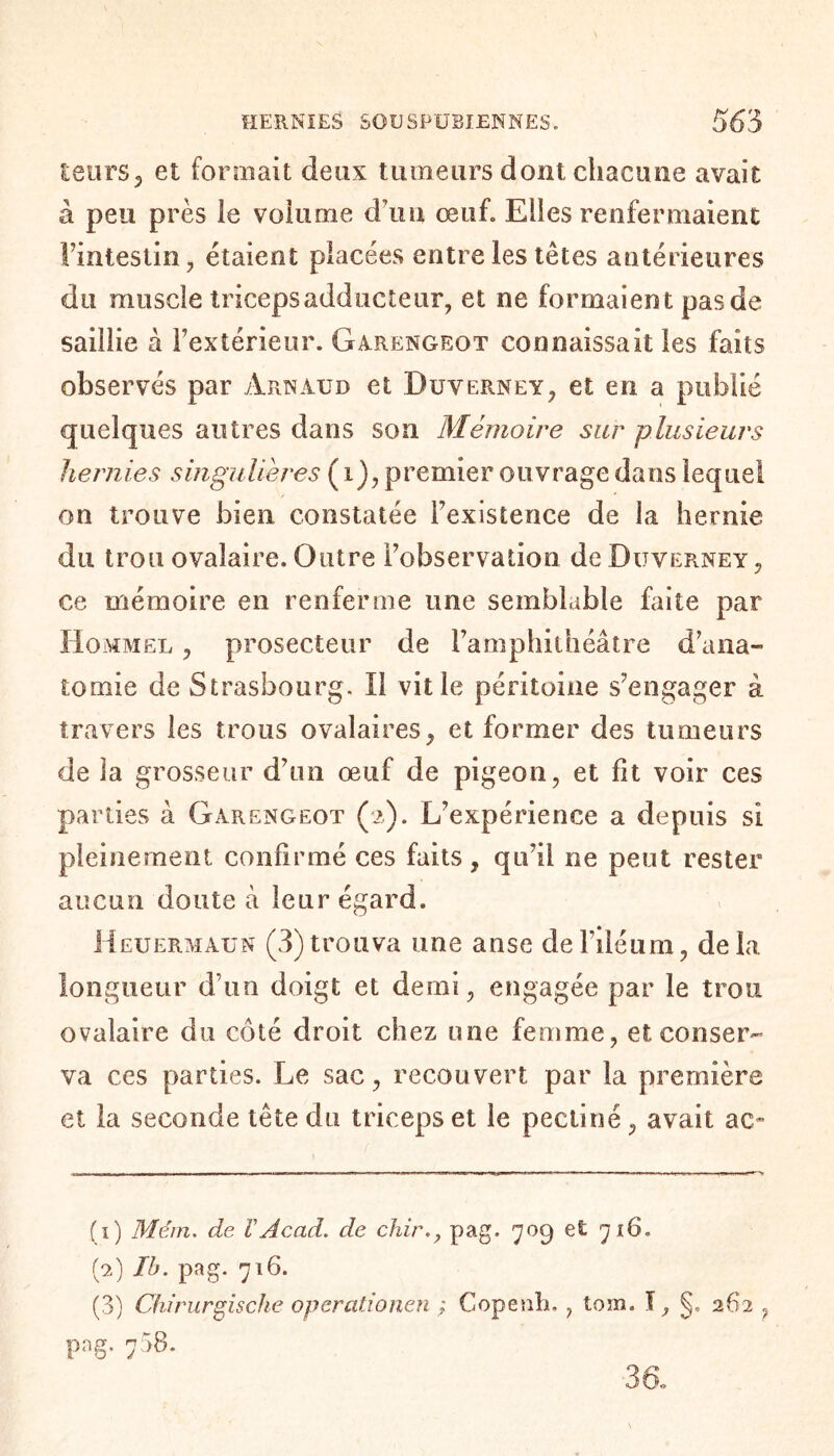 leurs J et formait deux tumeurs dont chacune avait à peu près le volume d\m œuf. Elles renfermaient l’intestin, étaient placées entre les têtes antérieures du muscle triceps add acteur, et ne formaient pas de saillie à l’extérieur. Garengeot connaissait les faits observés par Arnaud et Duverney, et en a publié quelques autres dans son Mémoire sur plusieurs hernies singulières ( i), premier ouvrage dans lequel on trouve bien constatée l’existence de la hernie du trou ovalaire. Outre l’observation de Duverney , ce mémoire en renferme une semblable faite par Hommel , prosecteur de l’amphithéâtre d’ana¬ tomie de Strasbourg. Il vit le péritoine s’engager à travers les trous ovalaires, et former des tumeurs de la grosseur d’un œuf de pigeon, et fit voir ces parties à Garengeot (>). L’expérience a depuis si pleinement confirmé ces faits, qu’il ne peut rester aucun doute à leur égard. Heuermaun (3)trouva une anse del’iléum, delà longueur d’un doigt et demi, engagée par le trou ovalaire du côté droit chez one femme, et conser¬ va ces parties. Le sac, recouvert par la première et la seconde tête du triceps et le pectine, avait ac~ (1) Mém. de ïAcad, de chir., pag. 70g et 716. (2) Ib. pag. 716. (3) Chirurgische operational ; Copeub., tom. I, §. 262 ? pag. 738. 3a