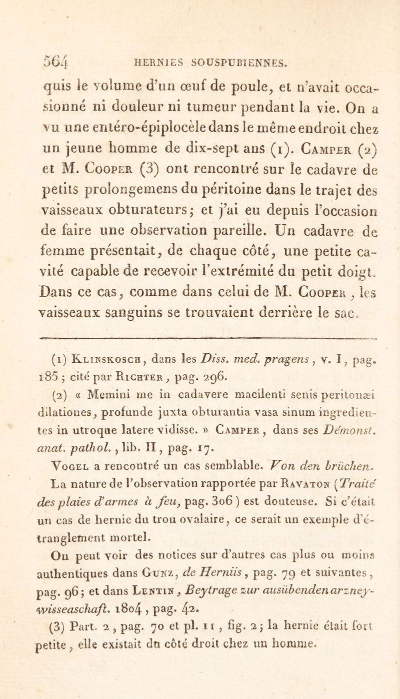 quis le volume d’un œuf de poule, et n’avait occa¬ sionné ni douleur ni tumeur pendant la vie. On a vu une entéro-épiplocèledans le même endroit chez un jeune homme de dix-sept ans (i). Camper (2) et M. Cooper (3) ont rencontré sur le cadavre de petits prolongemens du péritoine dans le trajet des vaisseaux obturateurs ; et j’ai eu depuis l’occasion de faire une observation pareille. Un cadavre de femme présentait, de chaque côté, une petite ca¬ vité capable de recevoir Fextrémité du petit doigt. Dans ce cas, comme dans celui de M. Cooper , les vaisseaux sanguins se trouvaient derrière le sac. (1) Klinskosch, dans les Diss. med. pragens, v. I, pag* i85 j cité par Richter , pag, 296. (2) « Memini me in cadavere maciîenti senis peritonæi dilationes, profunde juxta obturantia vasa sinum ingredien- tes in utroque latere vidisse. « Camper , dans ses Démonst. ancit. pathol. , lib. Il, pag. 17. Vogel a rencontré un cas semblable. Von den brüchen. La nature de Tobservation rapportée par Ravaton (Traité des plaies darmes h feu, pag. 3o6) est douteuse. Si c’était un cas de hernie du trou ovalaire, ce serait un exemple d’é¬ tranglement mortel. On peut voir des notices sur d’autres cas plus ou moins authentiques dans Guxz, de Herniis, pag. 79 et suivantes, pag. 965 et dans Lentin , Beytrage zur ausübendencirzney- wisseaschaft. 1804 ? pag* 42* (3) Part. 2 , pag. 70 et pl. 11 , fig. 2 j la hernie était fort petite, elle existait dn côté droit chez un homme.