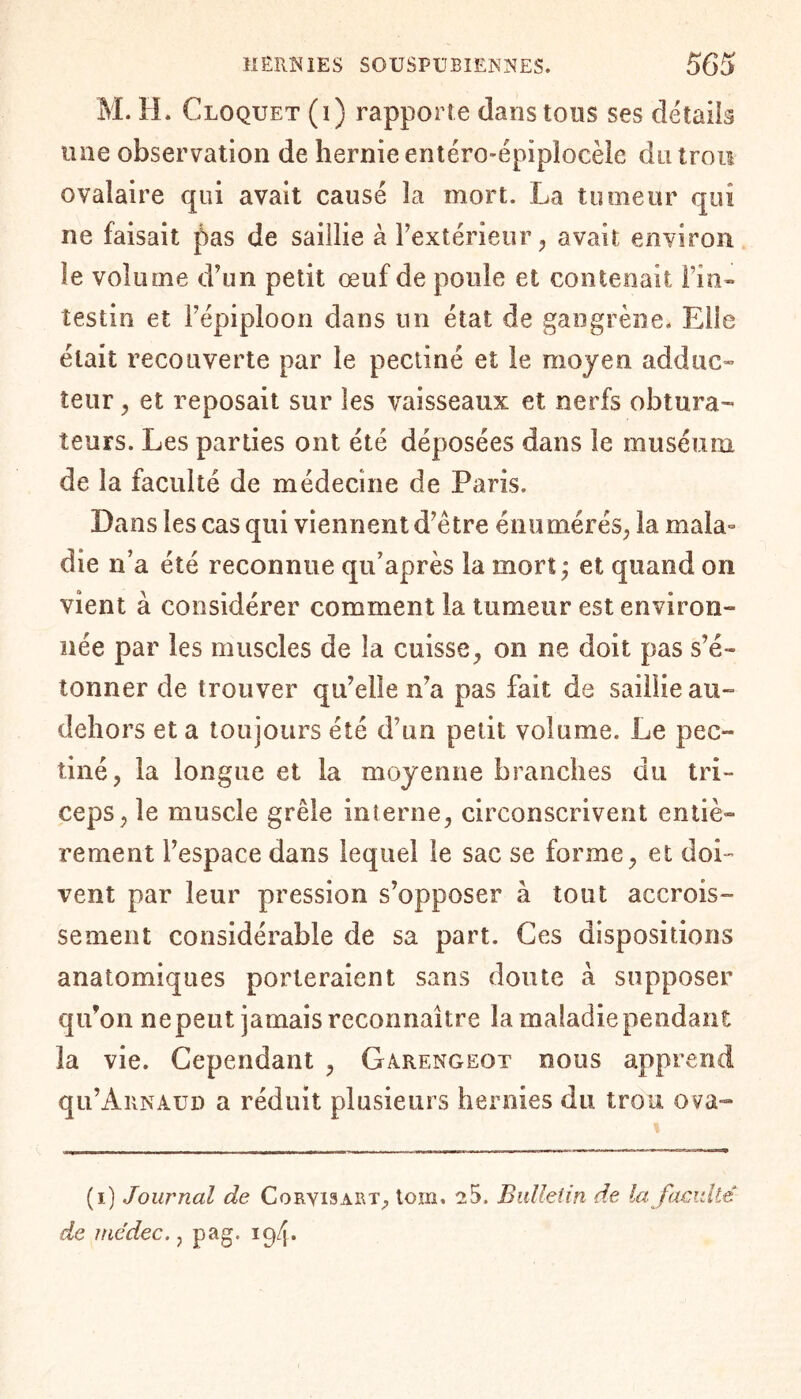 M. H. Cloquet (i) rapporte dans tons ses détails une observation de hernie entéro-épiplocèic du trou ovalaire qui avait causé 3a mort. La tumeur qui ne faisait pas de saillie à l’extérieur, avait environ le volume d’un petit œuf de poule et contenait l’in¬ testin et l’épiploon dans un état de gangrène. Elle était recouverte par le pectiné et le moyen add tic» leur, et reposait sur les vaisseaux et nerfs obtura¬ teurs. Les parties ont été déposées dans le muséum de la faculté de médecine de Paris. Dans les cas qui viennent d’etre énumérés, la mala- die n’a été reconnue qu’après la mort; et quand on vient à considérer comment la tumeur est environ¬ née par les muscles de la cuisse, on ne doit pas s’é¬ tonner de trouver qu’elle n’a pas fait de saillie au- dehors et a toujours été d’un petit volume. Le pec¬ tiné, la longue et la moyenne branches du tri¬ ceps, le muscle grêle interne, circonscrivent entiè¬ rement l’espace dans lequel le sac se forme, et doi¬ vent par leur pression s’opposer à tout accrois¬ sement considérable de sa part. Ces dispositions anatomiques porteraient sans doute à supposer qu’on ne peut jamais reconnaître la maladie pendant la vie. Cependant , Garengeot nous apprend qu’Arnaud a réduit plusieurs hernies du trou ova- (i) Journal de Coryisart, torn. 25. Bulletin de la faculté de me dec., pag. 19/j.