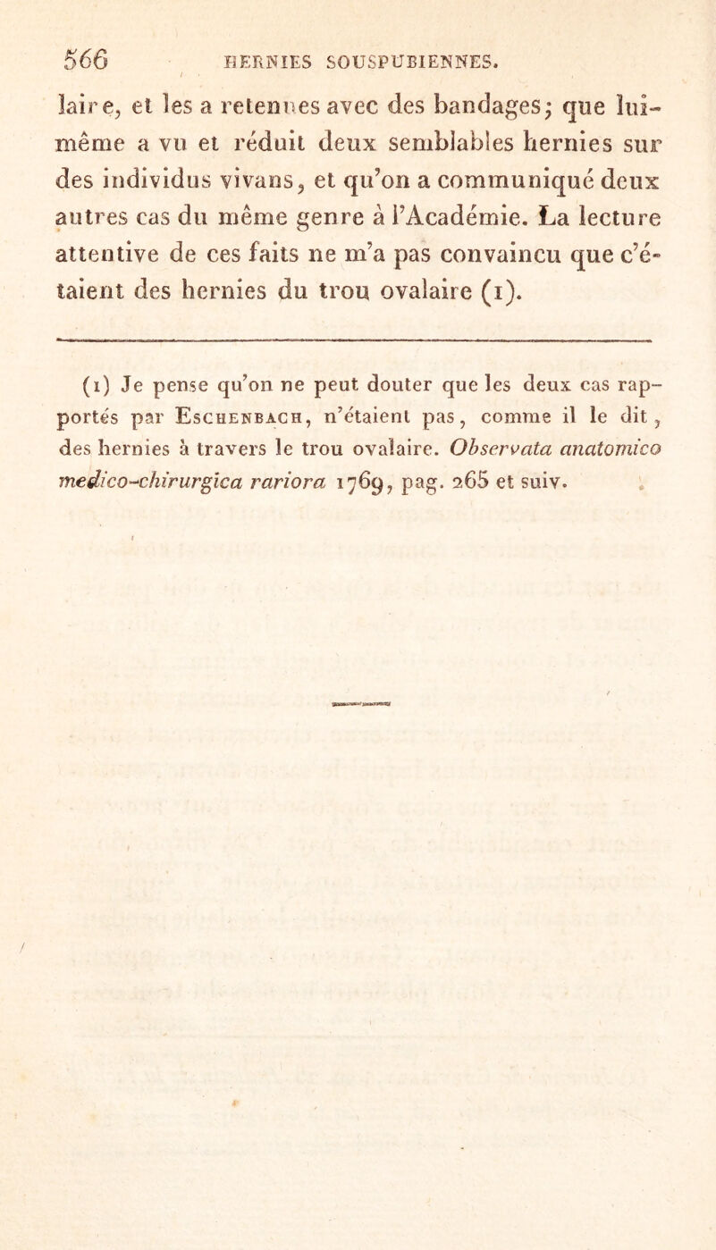 laire, et les a retenues avec des bandages; que lui- même a vu et réduit deux semblables hernies sur des individus vivans, et qu’on a communiqué deux autres cas du même genre à l’Académie. La lecture attentive de ces faits ne m’a pas convaincu que c’é¬ taient des hernies du trou ovalaire (i). (i) Je pense qu’on ne peut douter que les deux cas rap¬ portés par Eschenbach, n’étaient pas, comme il le dit, des hernies à travers le trou ovalaire. Observata anatomico me die o-chirurgie a rariora 1769, pag. 265 et suiy. 1