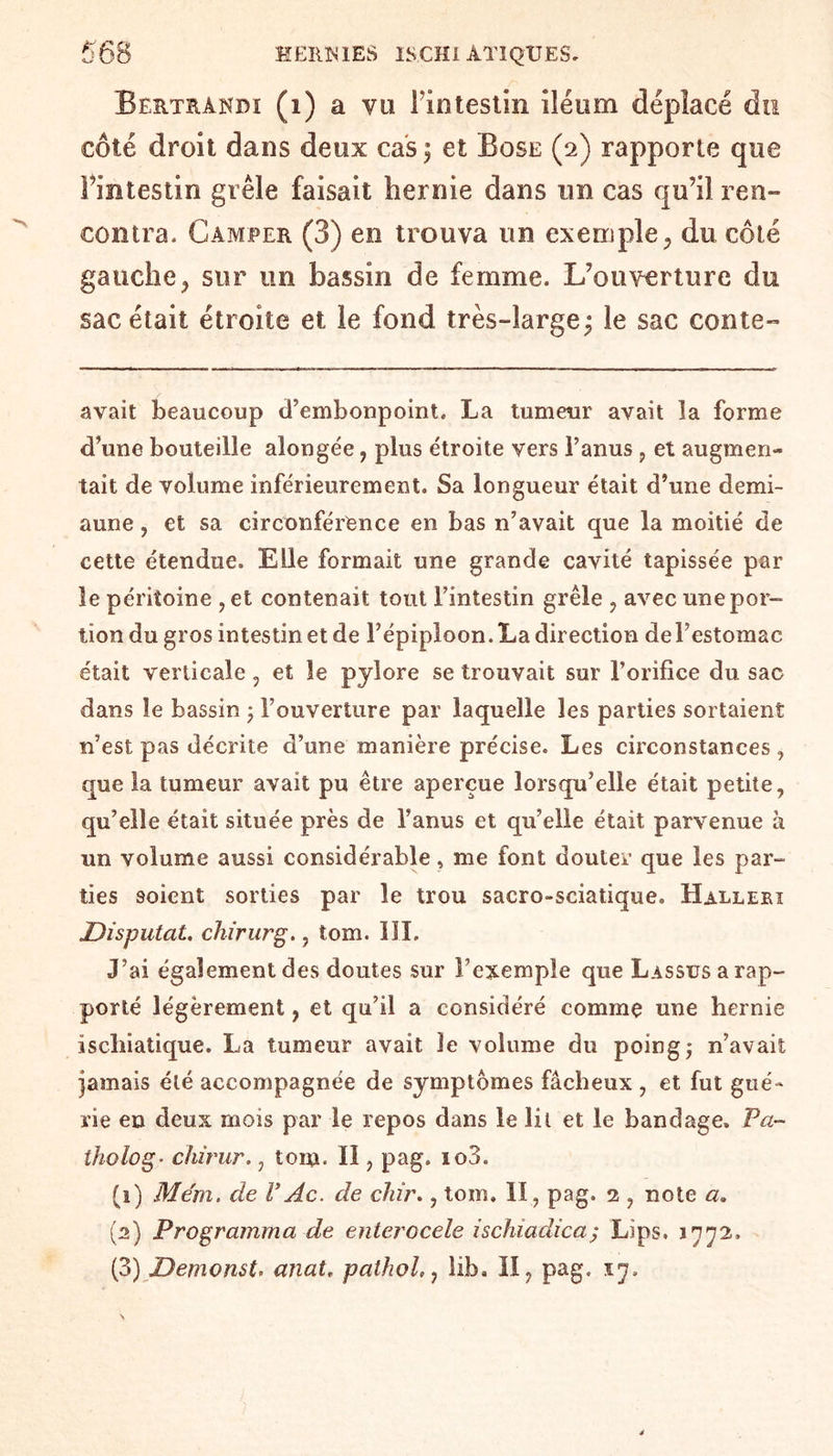Bertrandi (i) a va Fintestin iléum déplacé du côté droit dans deux cas ; et Bose (2) rapporte que Fintestin grêle faisait hernie dans un cas qu’il ren¬ contra. Camper (3) en trouva un exemple,, du côté gauche, sur un bassin de femme. L’ouverture du sac était étroite et le fond très-large; le sac conte- avait beaucoup d’embonpoint. La tumeur avait la forme d’une bouteille alongée, plus étroite vers l’anus, et augmen¬ tait de volume inférieurement. Sa longueur était d’une demi- aune , et sa circonférence en bas n’avait que la moitié de cette étendue. Elle formait une grande cavité tapissée par le péritoine ,et contenait tout l’intestin grêle , avec une por¬ tion du gros intestin et de l’épiploon. La direction del’estomac était verticale, et le pylore se trouvait sur l’orifice du sac dans le bassin ; l’ouverture par laquelle les parties sortaient n’est pas décrite d’une manière précise. Les circonstances, que la tumeur avait pu être aperçue lorsqu’elle était petite, qu’elle était située près de l’anus et qu’elle était parvenue a un volume aussi considérable, me font douter que les par¬ ties soient sorties par le trou sacro-sciatique. Halleri Disputât, chirurg., tom. III. J’ai également des doutes sur l’exemple que Lassus a rap¬ porté légèrement, et qu’il a considéré comme une hernie iscliiatique. La tumeur avait le volume du poing; n’avait jamais été accompagnée de symptômes fâcheux , et fut gué¬ rie en deux mois par le repos dans le lit et le bandage. Va- tholog• chirur., tom. Il, pag. io3. (1) Mém. de V Ac. de dur., tom. II, pag. 1, note a. (2) Programma de enterocele iscîuadica; Lips. J772. (3) Demonst, anat, pathol,, lib. II, pag. 17.
