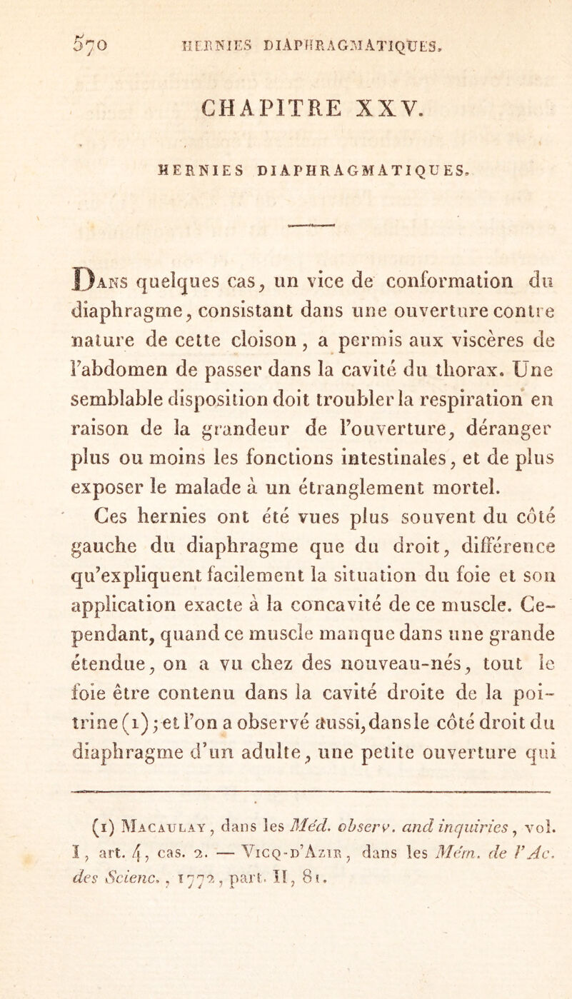 IIOlNIES DIÀPIÏRAGOÀT1QUES. 370 J CHAPITRE XXV. HERNIES DIAPHRAGMATIQUES, Dans quelques cas, un vice de conformation du diaphragme, consistant dans une ouverture contre nature de cette cloison, a permis aux viscères de Fabdomen de passer dans la cavité, du thorax. Une semblable disposition doit troubler la respiration en raison de la grandeur de l’ouverture, déranger plus ou moins les fonctions intestinales, et de plus exposer le malade à un étranglement mortel. Ces hernies ont été vues plus souvent du côté gauche du diaphragme que du droit, différence qu’expliquent facilement la situation du foie et son application exacte à la concavité de ce muscle. Ce¬ pendant, quand ce muscle manque dans une grande étendue, on a vu chez des nouveau-nés, tout le foie être contenu dans la cavité droite de la poi¬ trine (1)3 et Fon a observé aussi,dansle côté droit du diaphragme d’un adulte , une petite ouverture qui (1) Macaulay, dans les Méd. observ. and inquiries, vol. I, art. 4, cas. 2. — Vicq-d’Azïr, dans les Me'rn. de F Ac, des Scienc. , x 772, part. II, 80