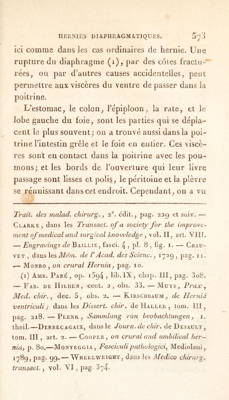 ici comme dans les cas ordinaires de hernie. Une rupture du diaphragme (i), par des côtes fractu¬ rées, ou par d’autres causes accidentelles, peut permettre aux viscères du ventre de passer dans la poitrine. L’estomac, le colon, Fépiploon, la rate, et le lobe gauche du foie, sont les parties qui se dépla¬ cent le plus souvent * on a trouvé aussi dans la poi¬ trine Fintestin grêle et le foie en entier. Ces viscè¬ res sont en contact dans la poitrine avec les pou¬ mons j et les bords de l’ouverture qui leur livre passage sont lisses et polis, le péritoine et la plèvre se réunissant dans cet endroit. Cependant, on a vu f——■>■> L ■—»TT—ni»! —— ■■■—.■■< ™ I. ■■ ■ ... i i—r— ■- ■—! ■ ■ ■ ■ ■ - wn » . ■ ■. . ■ ■ s. Trait, des malad. chirurg., T. édit., pag. 229 et suiv. — Clarke , dans les Transact, of a society for the improve¬ ment of medical and surgical knowledge , vol. II, art. VIII. — Engravings de Baillie, fasci. 4 ? pb 8 , fig. 1. —■ Chau¬ vet , dans les Mém. de V Acad, des Scienc., 1729 , pag. 11. Monro , on crural Hernia, pag. 10. (1) Amb. Pare, op. 15g4 , lib. IX, chap. Ill, pag. 3o8. — Fab. de Hidden, cent. 2, obs. 33. — Muys , Prase, Med. chir., dec. 5, ohs. 2. — Kirschbaum, de Hernia ventriculi ; dans les Dissert, chir. de Haller , tom. Ill, pag. 218. — Plenk, Sammlang von heohachtungen, 1. theil.—Derrecagaix, dans le Journ. de chir. de Desault , tom. Ill, art. 2. *— Cooper, on crural and umbilical her¬ nia, p. 80.—Monteggia , Fasciculipathologici, Mediolani, 1789, pag. 99. — Wheelwright, dans les Medico chirurg. transact., yol. VI, pag. Z'jf