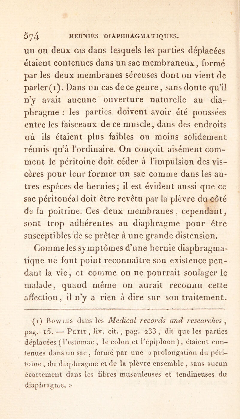 un ou deux cas dans lesquels les parties déplacées étaient contenues dans un sac membraneux, formé par les deux membranes séreuses dont on vient de parler (1). Dans un cas de ce genre, sans doute qu’il n’y avait aucune ouverture naturelle au dia¬ phragme : les parties doivent avoir été poussées entre les faisceaux de ce muscle, dans des endroits où ils étaient plus faibles ou moins solidement réunis qu’à l’ordinaire. On conçoit aisément com¬ ment le péritoine doit céder a l’impulsion des vis¬ cères pour leur former un sac comme dans les au¬ tres espèces de hernies; il est évident aussi que ce sac péritonéal doit être revêtu par la plèvre du côté de la poitrine. Ces deux membranes, cependant, sont trop adhérentes au diaphragme pour être susceptibles de se prêter à une grande distension. Comme les symptômes d’une hernie diaphragma¬ tique ne font point reconnaître son existence pen¬ dant la vie, et comme on ne pourrait soulager le malade, quand même on aurait reconnu cette affection, il n’y a rien à dire sur son traitement. ' tj (i) Bowles dans les Medical records and researches , pag. i5. -— Petit, liv. oit., pag. 233 , dit que les parties déplacées ( l’estomac , le colon et l’épiploon ), étaient con¬ tenues dans un sac, formé par une «prolongation du péri¬ toine , du diaphragme et de la plèvre ensemble , sans aucun écartement dans les fibres musculeuses et tendineuses du diaphragme. »