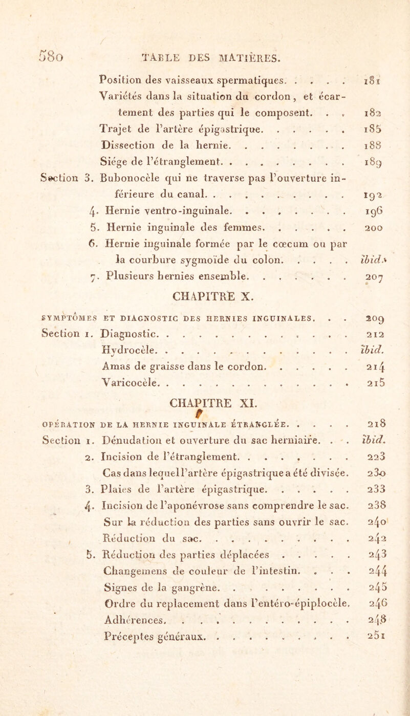Position des vaisseaux spermatiques. î8ï Variétés dans la situation du cordon, et écar¬ tement des parties qui le composent. . 182 Trajet de l’artère épigastrique.iS5 Dissection de la hernie. . 188 Siège de l’étranglement. 189 Section 3. Bubonocele qui ne traverse pas l’ouverture in¬ férieure du canal. 192 4. Hernie ventro-inguinale.196 5. Hernie inguinale des femmes.200 6. Hernie inguinale formée par le cæcum ou par la courbure sygmoïde du colon.ibid* 7. Plusieurs hernies ensemble.207 CHAPITRE X. SYMPTOMES ET DIAGNOSTIC DES HERNIES INGUINALES. . . 209 Section i. Diagnostic. 212 Hydrocèle.îbid. Amas de graisse dans le cordon.214 Varicocèle.2i5 CHAPITRE XI. OPÉRATION DE LA HERNIE INGUINALE ETRANGLEE.2l8 Section 1. Dénudation et ouverture du sac herniaire. . . ibid. 2. Incision de l’étranglement.223 Cas dans lequell’artère épigastrique a été divisée. 23o 3. Plaies de l’artère épigastrique.233 4. Incision de l’aponévrose sans comprendre le sac. 238 Sur la réduction des parties sans ouvrir le sac. 240 Réduction du sac. 242 5. Réduction des parties déplacées.243 Changemens de couleur de l’intestin. . . . 244 Signes de la gangrène. . 245 Ordre du replacement dans l’entéro-épiplocèle. 246 Adhérences.24.8 Préceptes généraux.. 251 1