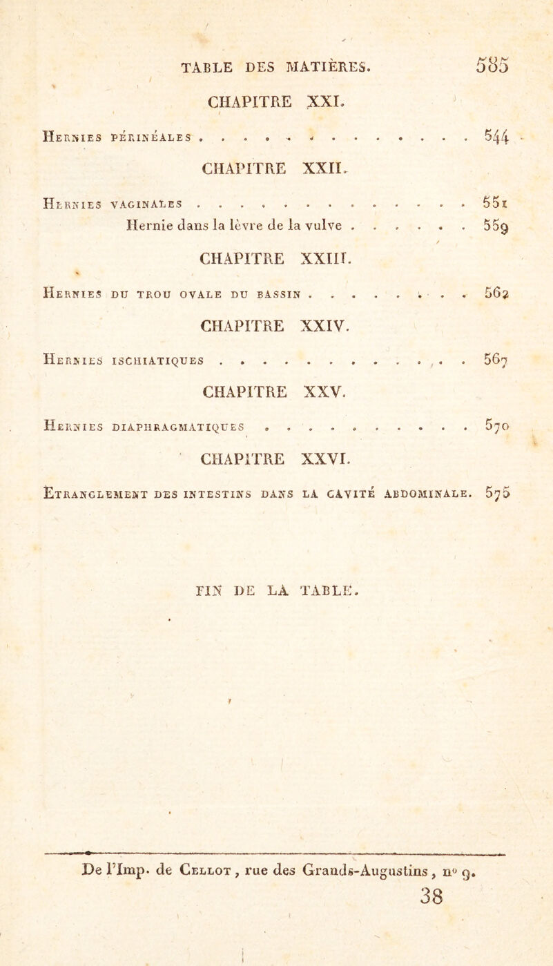 * j CHAPITRE XXL Hernies périnéales...544 CHAPITRE XXIL Hernies vaginales .... 55i Hernie clans la lèvre de la vulve.55q / CHAPITRE XXIII. Hernies du trou ovale du bassin.i, ■ . 56? CHAPITRE XXIV. He RNIES ISCHIATIQUES. 56? CHAPITRE XXV. Hernies diaphragmatiques .... 570 CHAPITRE XXVI. Etranclement des intestins dans la cavité abdominale. FIN DE LA TABLE. r De l’Imp. de Cellot , rue des Grands-Augustins , nü 9