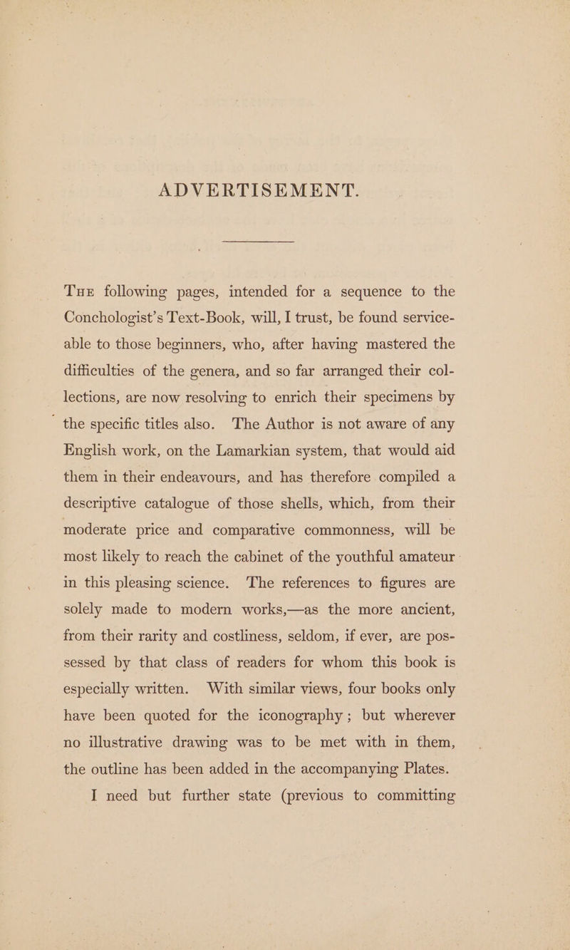 ADVERTISEMENT. Tue following pages, intended for a sequence to the Conchologist’s Text-Book, will, I trust, be found service- able to those beginners, who, after having mastered the difficulties of the genera, and so far arranged their col- lections, are now resolving to enrich their specimens by  the specific titles also. The Author is not aware of any English work, on the Lamarkian system, that would aid them in their endeavours, and has therefore compiled a descriptive catalogue of those shells, which, from their moderate price and comparative commonness, will be most likely to reach the cabinet of the youthful amateur - in this pleasing science. The references to figures are solely made to modern works,—as the more ancient, from their rarity and costliness, seldom, if ever, are pos- sessed by that class of readers for whom this book is especially written. With similar views, four books only have been quoted for the iconography ; but wherever no illustrative drawing was to be met with in them, the outline has been added in the accompanying Plates.