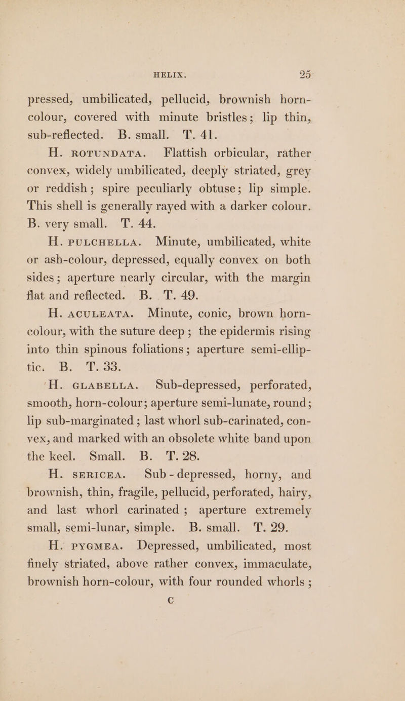 HELIX: y Ai, pressed, umbilicated, pellucid, brownish horn- colour, covered with minute bristles; lip thin, sub-reflected. B. small. T. 41. H. rorunpata. Flattish orbicular, rather convex, widely umbilicated, deeply striated, grey or reddish; spire peculiarly obtuse; lip simple. This shell is generally rayed with a darker colour. B. very small. T. 44. H. puLcHELLA. Minute, umbilicated, white or ash-colour, depressed, equally convex on both sides ; aperture nearly circular, with the margin flat and reflected. B. T. 49. H. acuLteAtTaA. Minute, conic, brown horn- colour, with the suture deep; the epidermis rising into thin spinous foliations; aperture semi-ellip- fice be 238. ‘H. GLABELLA. Sub-depressed, perforated, smooth, horn-colour; aperture semi-lunate, round; lip sub-marginated ; last whorl sub-carinated, con- vex, and marked with an obsolete white band upon the keel. Small. B. T. 28. H. sericea. Sub-depressed, horny, and brownish, thin, fragile, pellucid, perforated, hairy, and last whorl carinated ; aperture extremely small, semi-lunar, simple. B. small. T. 29. H. pyemea. Depressed, umbilicated, most finely striated, above rather convex, immaculate, brownish horn-colour, with four rounded whorls ; €
