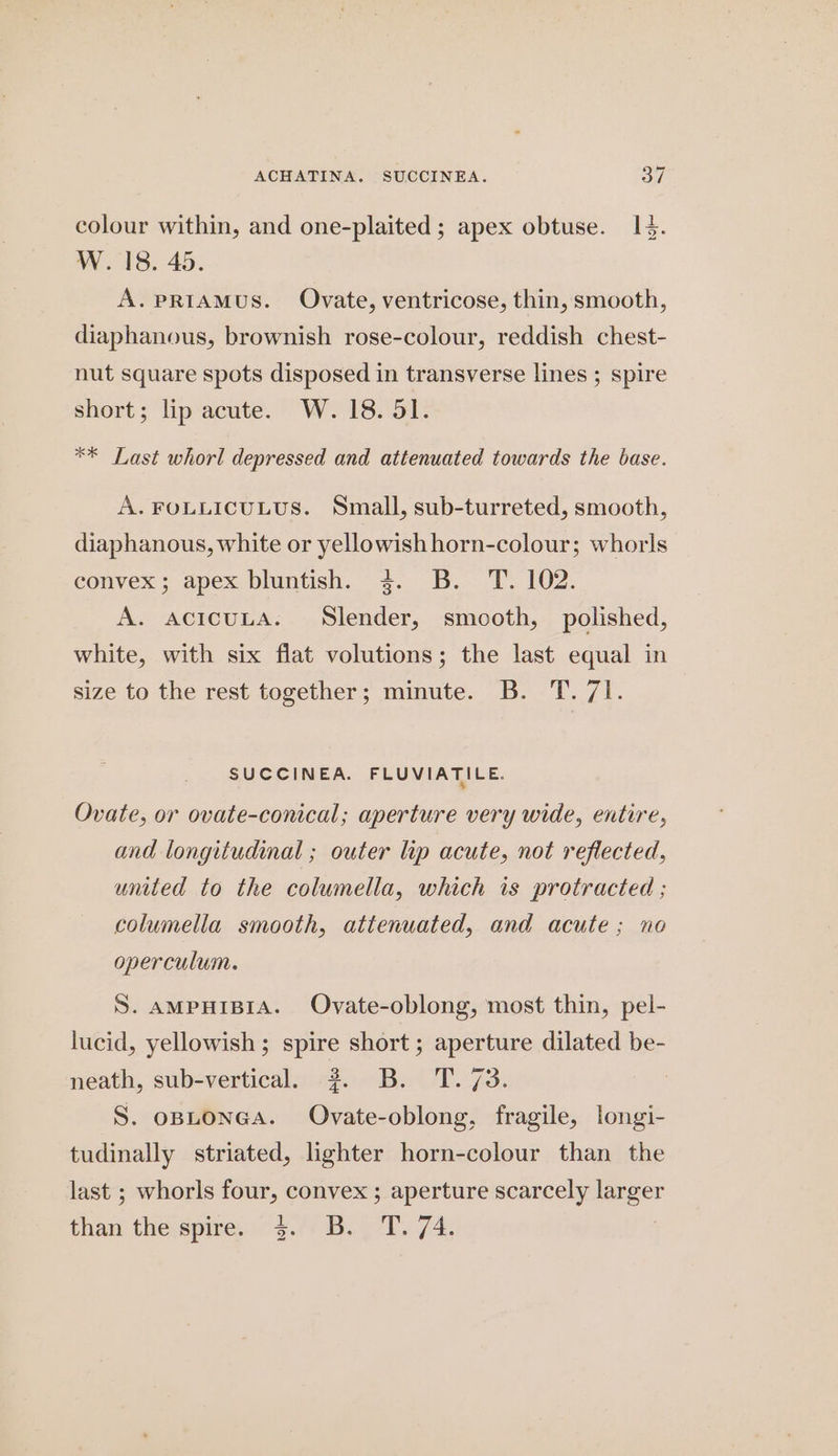 ACHATINA. SUCCINEA. B47 colour within, and one-plaited ; apex obtuse. 14. W.18. 45. A.prRIAMUS. Ovate, ventricose, thin, smooth, diaphanous, brownish rose-colour, reddish chest- nut square spots disposed in transverse lines ; spire short; lip acute. W. 18. 51. ** Last whorl depressed and attenuated towards the base. A. FOLLICULUS. Small, sub-turreted, smooth, diaphanous, white or yellowish horn-colour; whorls eonvex:; apex bluntish.~ 3¢..B..-:T. 102. A. acicuLA. Slender, smooth, polished, white, with six flat volutions; the last equal in size to the rest together; minute. B. T. 71. SUCCINEA. FLUVIATILE. Ovate, or ovate-conical; aperture very wide, entire, and longitudinal ; outer lip acute, not reflected, united to the columella, which is protracted ; columella smooth, attenuated, and acute; no operculum. S. AMPHIBIA. Ovate-oblong, most thin, pel- lucid, yellowish; spire short ; aperture dilated be- neath, sub-vertical. #2. B. T. 73. S. opLonGA. Ovate-oblong, fragile, longi- tudinally striated, lighter horn-colour than the last ; whorls four, convex ; aperture scarcely pa Naa the-spire. 4.7) B: C 74.