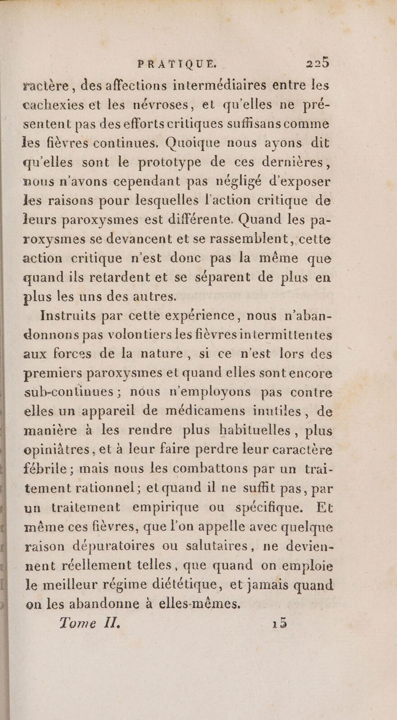 ractere , des affections intermédiaires entre les cachexies et les névroses, et qu'elles ne pré- sentent pas des efforts critiques suffisanscomme les fiévres continues. Quoique nous ayons dit qu'elles sont le prototype de ces derniéres, nous n'avons cependant pas négligé d'exposer les raisons pour lesquelles l'action critique de leurs paroxysmes est différente. Quand les pa- roxysmes se devancent et se rassemblent, cette action critique n'est donc pas la méme que quand ils retardent et se séparent de plus en plus les uns des autres. Instruits par cette expérience, nous n'aban- donnons pas volontiers les fióvresintermittentes aux forces de la nature, si ce n'est lors des premiers paroxysmes et quand elles sont encore sub-continues; nóus n'employons pas contre elles un appareil de médicamens inutiles, de maniére à les rendre plus habituelles, plus opiniátres, et à leur faire perdre leur caractère fébrile; mais nous les combattons par un trai- tement rationnel; et quand il ne suffit pas, par un traitement empirique ou spécifique. Et même ces fiévres, que l'on appelle avec quelque raison dépuratoires ou salutaires, ne devien- nent réellement telles, que quand on emploie le meilleur régime diététique, et jamais quand on les abandonne à elles-mémes. Tome Il. 12
