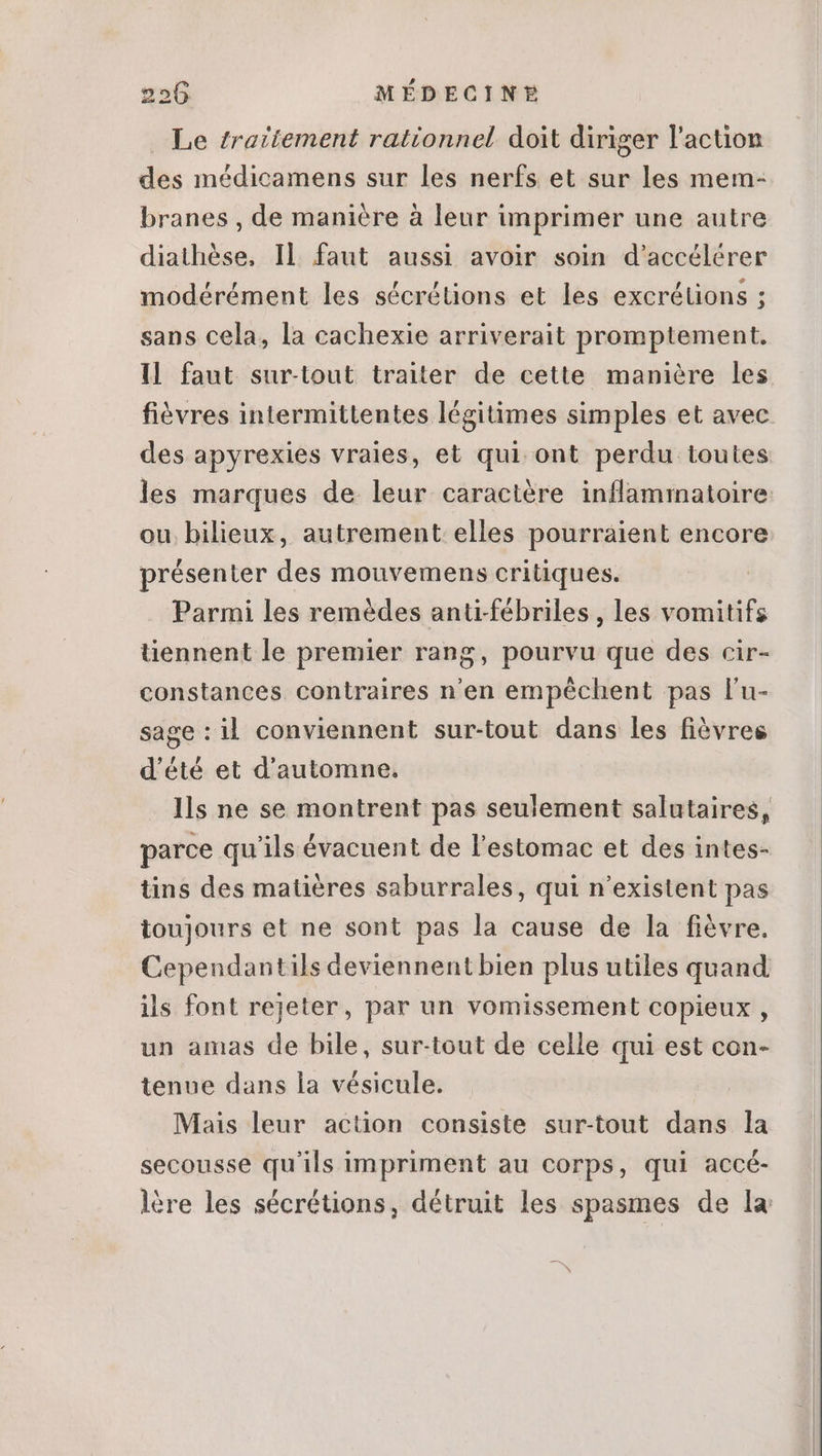 Le traitement rationnel doit diriger l'action des médicamens sur les nerfs et sur les mem- branes , de manière à leur imprimer une autre diathése, Il faut aussi avoir soin d'accélérer modérément les sécrétions et les excrétions ; sans cela, la cachexie arriverait promptement. Il faut sur-tout traiter de cette manière les fièvres intermittentes légitimes simples et avec des apyrexies vraies, et qui ont perdu toutes les marques de leur caractère inflammatoire: ou bilieux, autrement elles pourraient encore présenter des mouvemens critiques. Parmi les remèdes anti-fébriles , les vomitifs üennent le premier rang, pourvu que des cir- constances contraires n'en empéchent pas l'u- sage : il conviennent sur-tout dans les fièvres d'été et d'automne. Ils ne se montrent pas seulement salutaires, parce qu'ils évacuent de l'estomac et des intes- tins des matiéres saburrales, qui n'existent pas toujours et ne sont pas la cause de la fiévre. Cependantils deviennent bien plus utiles quand ils font rejeter, par un vomissement copieux , un amas de bile, sur-tout de celle qui est con- tenue dans la vésicule. Mais leur action consiste sur-tout dans la secousse qu'ils impriment au corps, qui accé- lére les sécrétions, détruit les spasmes de la