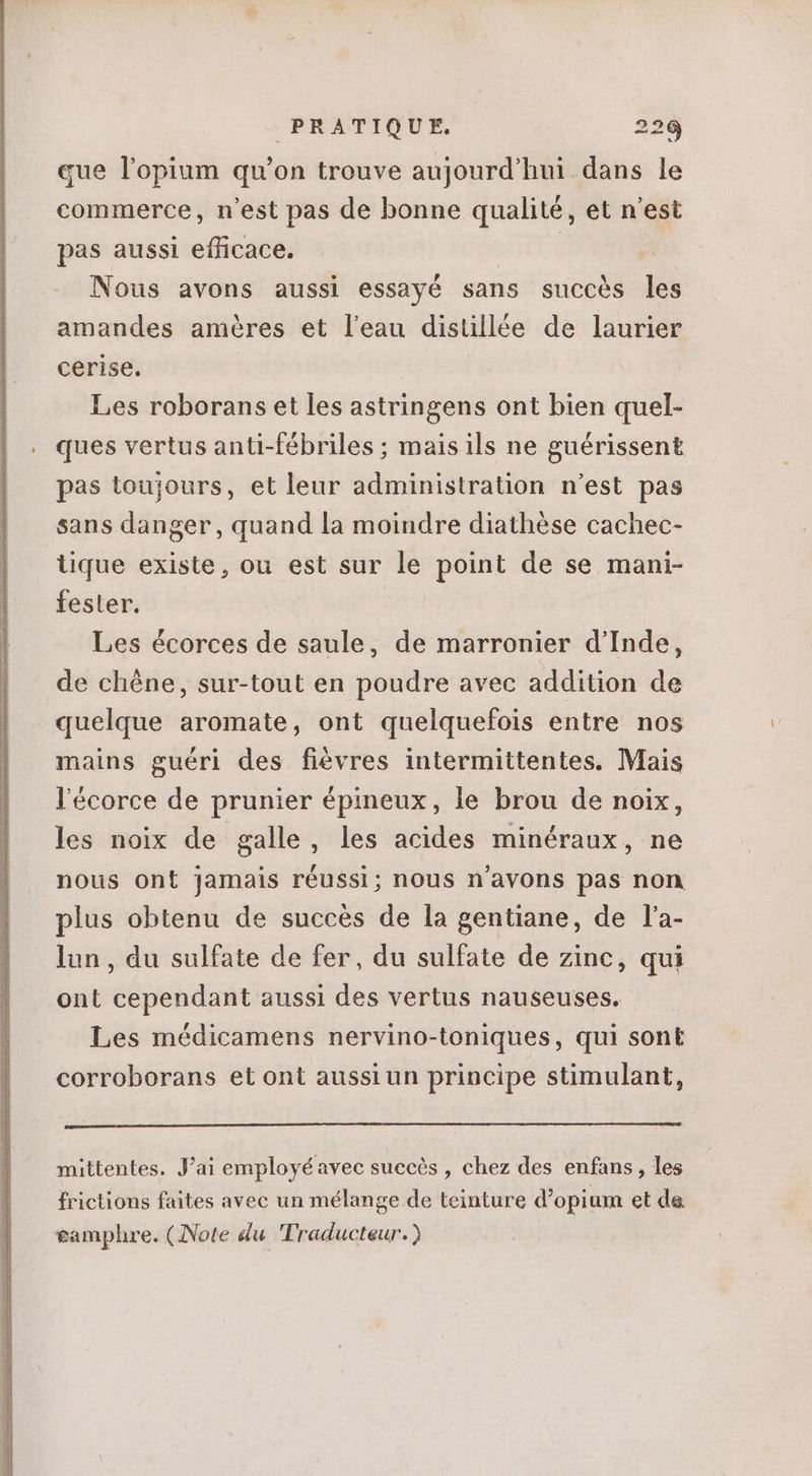 que l'opium qu'on trouve aujourd’hui dans le commerce, n'est pas de bonne qualité, et n'est pas aussi efficace. : Nous avons aussi essayé sans succés les amandes améres et leau distillée de laurier cerise. Les roborans et les astringens ont bien quel- ques vertus anti-fébriles ; mais ils ne guérissent pas toujours, et leur administration n'est pas sans danger, quand la moindre diathése cachec- lique existe, ou est sur le point de se mani- fester. Les écorces de saule, de marronier d'Inde, de chéne, sur-tout en poudre avec addition de quelque aromate, ont quelquefois entre nos mains guéri des fiévres intermittentes. Mais l'écorce de prunier épineux, le brou de noix, les noix de galle, les acides minéraux, ne nous ont jamais réussi; nous n'avons pas non plus obtenu de succés de la gentiane, de l'a- lun , du sulfate de fer, du sulfate de zinc, qui ont cependant aussi des vertus nauseuses. | Les médicamens nervino-toniques, qui sont corroborans et ont aussi un principe stimulant, mittentes. J'ai employé avec succès , chez des enfans, les frictions faites avec un mélange de teinture d'opium et de gamphre. (Note du Traducteur.)