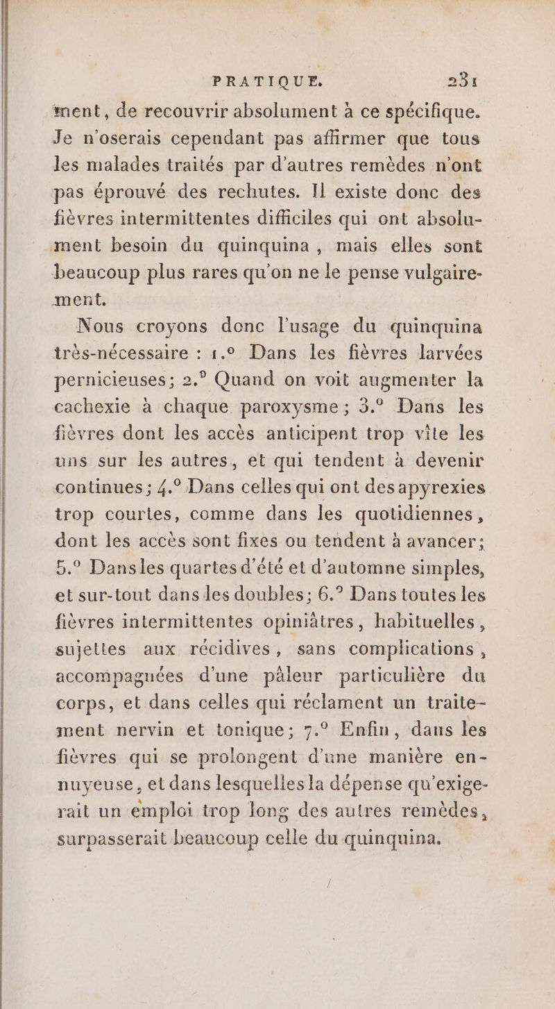 ment, de recouvrir absolument à ce spécifique. Je n'oserais cependant pas affirmer que tous les malades traités par d'autres remédes n'ont pas éprouvé des rechutes. ll existe donc des fiévres intermittentes difficiles qui ont absolu- ment besoin du quinquina, mais elles sont beaucoup plus rares qu'on ne le pense vulgaire- ment, Nous croyons donc lusage du quinquina très-nécessaire : 1.?. Dans les fièvres larvées pernicieuses; 2.? Quand on voit augmenter la cachexie à chaque paroxysme; 3.° Dans les fièvres dont les accès anticipent trop vite les uns sur les autres, et qui tendent à devenir continues ; 4.? Dans celles qui ont desapyrexies irop courtes, comme dans les quotidiennes, dont les accés sont fixes ou tendent à avancer; 5.° Dansles quartes d'été et d'automne simples, et sur-tout dans les doubles; 6.? Dans toutes les fièvres intermittentes opiniàtres, habituelles, sujetles aux récidives, sans complications, accompaguées d'une páleur particulière du corps, et dans celles qui réclament un traite- ment nervin et tonique; 7.? Enfin, dans les fièvres qui se prolongent d'une manière en- nuyeuse , et dans lesquelles la dépense qu'exige- rait un emploi trop long des autres remédes, surpasserait beaucoup celle du quinquina.