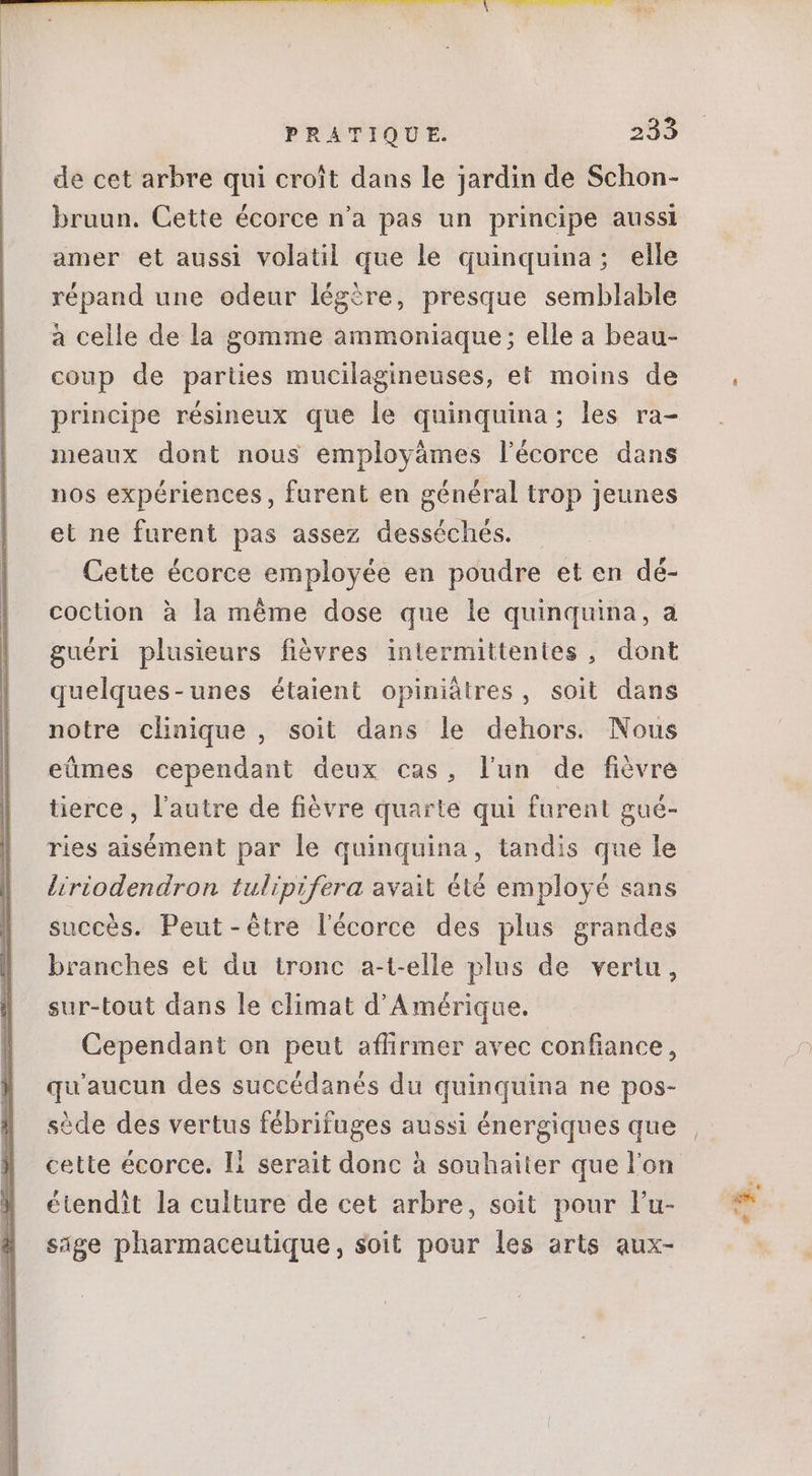 de cet arbre qui croît dans le jardin de Schon- bruun. Cette écorce n’a pas un principe aussi amer et aussi volatil que le quinquina; elle répand une odeur légère, presque semblable à celle de la gomme ammoniaque; elle a beau- coup de parties mucilagineuses, et moins de principe résineux que le quinquina; les ra- meaux dont nous employämes l'écorce dans nos expériences, furent en général trop jeunes et ne furent pas assez desséchés. Cette écorce employée en poudre et en dé- coction à la méme dose que le quinquina, a guéri plusieurs fièvres inlermittenies , dont quelques-unes étaient opiniátres, soit dans notre clinique , soit dans le dehors. Nous eümes cependant deux cas, lun de fièvre tierce, l'autre de fiévre quarte qui furent gué- ries aisément par le quinquina, tandis que le liriodendron tulipifera avait été employé sans succès. Peut-être l'écorce des plus grandes branches et du tronc a-t-elle plus de vertu, sur-tout dans le climat d'Amérique. Cependant on peut affirmer avec confiance, qu'aucun des succédanés du quinquina ne pos- sède des vertus fébrifuges aussi énergiques que étendit la culture de cet arbre, soit pour l'u- sige pharmaceutique, soit pour les arts aux- E