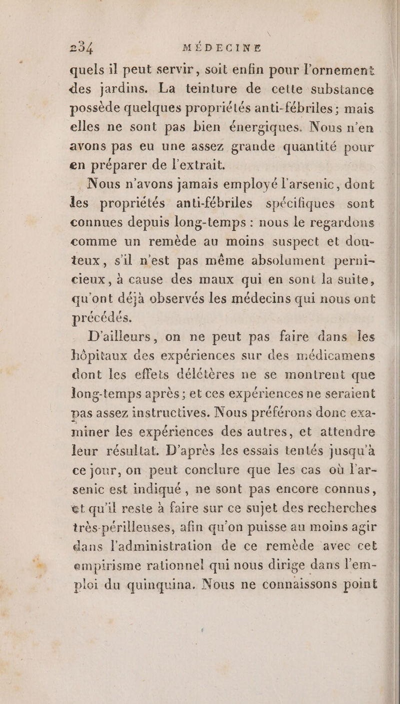 quels il peut servir, soit enfin pour l'ornement des Jardins. La teinture de cette substance possède quelques propriétés anti-fébriles; mais elles ne sont pas bien énergiques. Nous n'en avons pas eu une assez grande quantité pour en préparer de l'extrait. Nous n'avons Jamais employé l'arsenic, dont les propriétés anti-fébriles spécifiques sont connues depuis long-temps : nous le regardons comme un reméde au moins suspect et dou- teux, sil n'est pas méme absolument perni- cieux, à cause des maux qui en soni la suite, qu'ont déjà observés les médecins qui nous ont précédés. D'ailleurs, on ne peut pas faire dans les hôpitaux des expériences sur des médicamens dont les effets délétères ne se montrent que long-temps aprés; et ces expériences ne seraient pas assez instructives. Nous préférons donc exa- miner les expériences des autres, et attendre leur résultat. D'aprés les essais tentés jusqu'à ce jour, on peut conclure que les cas où l'ar- senic est indiqué , ne sont pas encore connus, €t qu'il reste à faire sur ce sujet des recherches très-périlleuses, afin qu'on puisse au moins agir dans l'administration de ce reméde avec cet empirisme rationnel qui nous dirige dans l'em- ploi du quinquina. Nous ne connaissons point