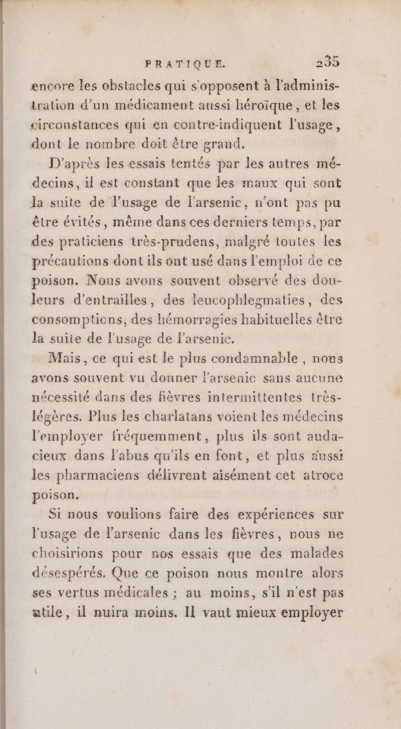 encore les obstacles qui s'opposent à l'adminis- tration d'un médicament aussi héroïque , et les circonstances qui en contre-indiquent l'usage, dont le nombre doit être grand. D'après les essais tentés par les autres mé- decins, il est constant que les maux qui sont la suite de l'usage de l'arsenic, n'ont pas pu être évités, méme dans ces derniers temps, par des praticiens très-prudens, malgré toutes les précautions dont ils ont usé dans l'emploi de ce poison. Nous avons souvent observé des dou- leurs d'entrailes, des leucophlegmaties, des consomptions, des hémorragies habituelles être la suite de l'usage de l'arsenic. Mais, ce qui est le plus condamnable , nous avons souvent vu donner l'arsenic sans aucune nécessité dans des fiévres intermittentes très- légéres. Plus les charlatans voient les médecins lemployer fréquemment, plus ils sont auda- cieux dans l'abus qu'ils en font, et plus aussi les pharmaciens délivrent aisément cet atroce poison. EIE Si nous voulions faire des expériences sur l'usage de l'arsenic dans les fiévres, nous ne choisirions pour nos essais que des malades désespérés. Que ce poison nous montre alors ses vertus médicales ; au moins, s'il n'est pas atile, il nuira moins. Il vaut mieux employer