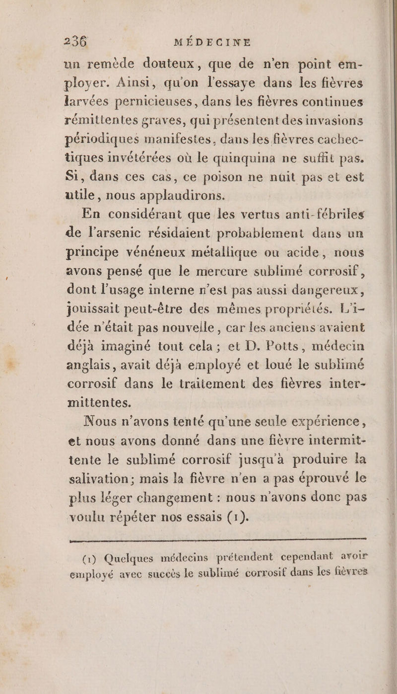 un remède douteux, que de n'en point em- ployer. Ainsi, qu'on lessaye dans les fièvres larvées pernicieuses, dans les fiévres continues rémittentes graves, qui présentent des invasions périodiques manifestes, dans les fièvres cachec- tiques invétérées où le quinquina ne suffit pas. Si, dans ces cas, ce poison ne nüit pas et est utile, nous applaudirons. En considérant que les vertus anti-fébriles de l'arsenic résidaient probablement dans un principe vénéneux métallique ou acide, nous avons pensé que le mercure sublimé corrosif , dont l'usage interne n'est pas aussi dangereux, jouissait peut-être des mêmes propriétés. L'i- dée n'était pas nouvelle , car les anciens avaient déjà imaginé tout cela; et D. Potts, médecin anglais, avait déjà employé et loué le sublimé corrosif dans le traitement des fiévres inter- mittentes. Nous n'avons tenté qu'une seule expérience, et nous avons donné dans une fièvre intermit- tente le sublimé corrosif jusqu'à produire la salivation; mais la fièvre n'en a pas éprouvé le plus léger changement : nous n'avons donc pas voulu répéter nos essais (1). abl s dress uou qd ng CR cer e (1) Quelques médecins prétendent cependant avoir employé avec succès le sublimé corrosif dans les fièvres