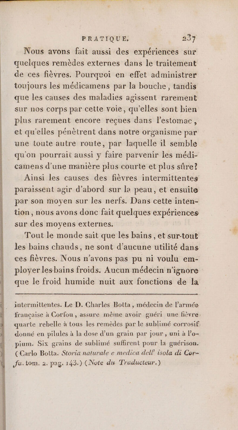 Nous avons fait aussi des expériences sur quelques remédes externes dans le traitement de ces fiévres. Pourquoi en effet administrer toujours les médicamens par la bouche , tandis que les causes des maladies agissent rarement sur nos corps par cette voie, qu'elles sont bien plus rarement encore reçues dans l'estomac, et qu'elles pénétrent dans notre organisme par une toute autre route, par laquelle il semble qu'on pourrait aussi y faire parvenir les médi- camens d'une manière plus courte et plus sûre? Ainsi les causes des fiévres intermittentes paraissent agir d'abord sur la peau, et ensuite par son moyen sur les nerfs. Dans cette inten- tion, nous avons donc fait quelques expériences sur des moyens externes. Tout le monde sait que les bains , et sur-tout les bains chauds, ne sont d'aucune utilité dans ces fièvres. Nous n'avons pas pu ni voulu em- ployer lesbains froids. Aucun médecin n'ignore que le froid humide nuit aux fonctions de la intermittentes. Le D. Charles Botta , médecin de l'armée francaise à Corfou , assure méme avoir guéri une fièvre. quarte rebelle à tous les remèdes par le sublimé corrosif donné en pilules à la dose d'un grain par jour , uni à Po- pium. Six grains de sublimé suflirent pour la guérison. (Carlo Botta. Storia naturale e medica dell? isola di Cer- Ju. tom. 2. pag. 143.) (Note du Traducteur.)