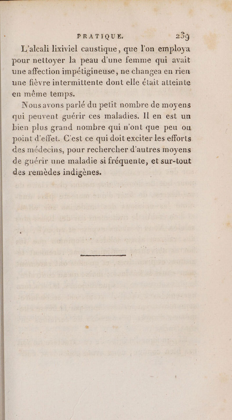 L'’alcali lixiviel caustique, que l'on employa pour nettoyer la peau d'une femme qui avait une affection impétigineuse, ne changea en rien une fièvre intermittente dont elle était atteinte en même temps. — Nousavons parlé du petit nombre de moyens qui peuvent guérir ces maladies. Il en est un bien plus grand nombre qui n'ont que peu ou point d'effet. C'est ce qui doit exciter les efforts des médecins, pour rechercher d'autres moyens de guérir une maladie si fréquente, et sur-tout des remèdes indigènes.