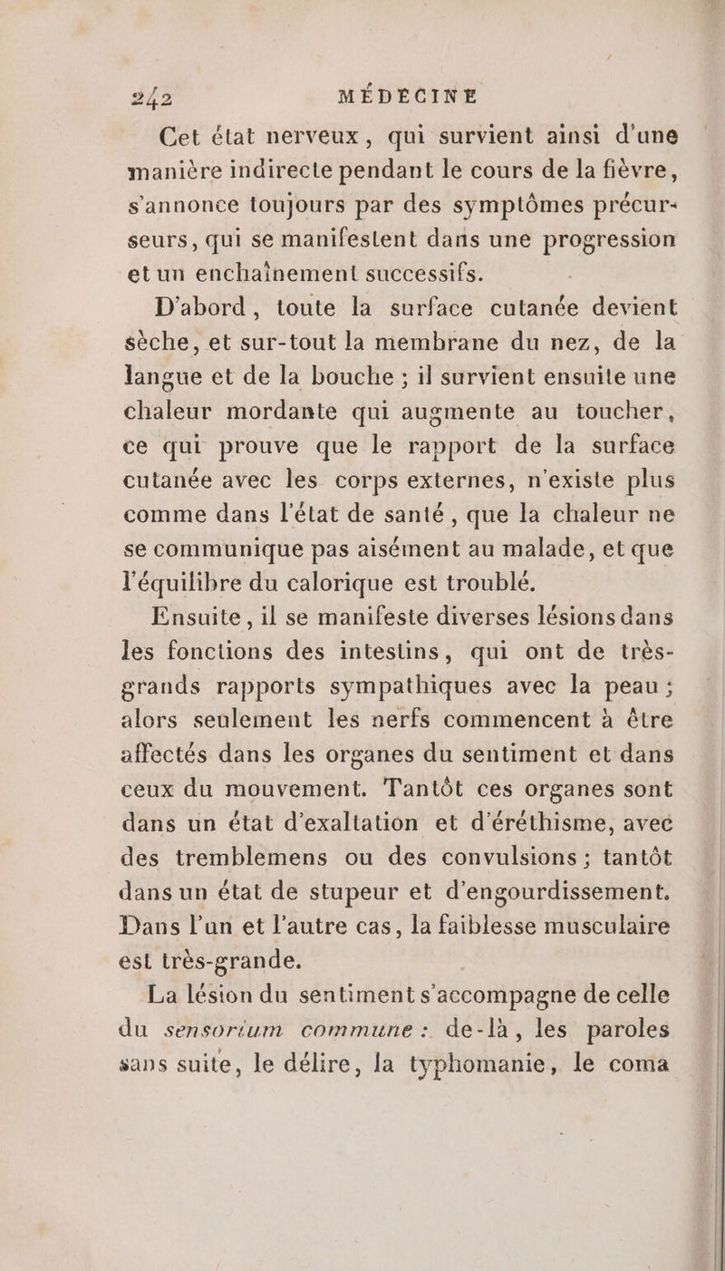 Cet état nerveux, qui survient ainsi d'une maniére indirecte pendant le cours de la fiévre, sannonce toujours par des symptómes précur- seurs, qui se manifestent dans une progression et un enchainement successifs. D'abord, toute la surface cutanée devient sèche, et sur-tout la membrane du nez, de la langue et de la bouche ; il survient ensuite une chaleur mordante qui augmente au toucher, ce qui prouve que le rapport de la surface cutanée avec les corps externes, n'existe plus comme dans l'état de santé , que la chaleur ne se communique pas aisément au malade, et que l'équilibre du calorique est trouble. Ensuite , il se manifeste diverses lésions dans les fonctions des intestins, qui ont de trés- grands rapports sympathiques avec la peau; alors seulement les nerfs commencent à étre affectés dans les organes du sentiment et dans ceux du mouvement. Tantót ces organes sont dans un état d'exaltation et d'éréthisme, avec des tremblemens ou des convulsions ; tantót dans un état de stupeur et d'engourdissement, Dans l'un et l'autre cas, la faiblesse musculaire est trés-grande. La lésion du sentiment s'accompagne de celle du sensorium commune : de-là, les paroles sans suite, le délire, la typhomanie, le coma