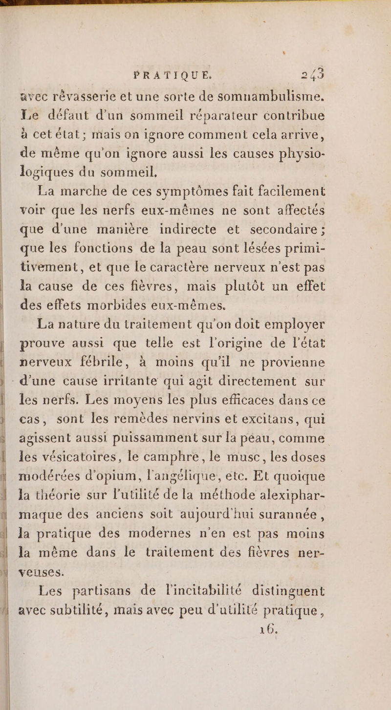avec révasserie et une sorte de somnambulisme. Le défaut d'un sommeil réparateur contribue à cet état ; mais on ignore comment cela arrive, de méme qu'on ignore aussi les causes physio- logiques du sommeil, La marche de ces Bn fait b atéladt voir que les nerfs eux-mêmes ne sont affectés que d'une manière indirecte et secondaire ; que les fonctions de la peau sont lésées primi- tivement, et que le caractère nerveux n'est pas la cause de ces fièvres, mais plutôt un effet des effets morbides eux-mêmes. | La nature du traitement qu'on doit employer prouve aussi que telle est l'origine de l'état nerveux fébrile, à moins qu'il ne provienne les nerfs. Les moyens les plus efficaces dans ce cas, sont les remèdes nervins et excitans, qui agissent aussi puissamment sur la péau, comme les vésicatoires, le camphre, le musc, les doses modérées d'opium, l'angélique, etc. Et quoique la théorie sur l'utilité dela méthode alexiphar- maque des anciens soit aujourd'hui surannée , la pratique des modernes n'en est pas moins la méme dans le traitement des fiévres ner- veuses. Les partisans de lincitabilité distinguent avec subtilité, mais avec peu d'utilité pratique, 16.