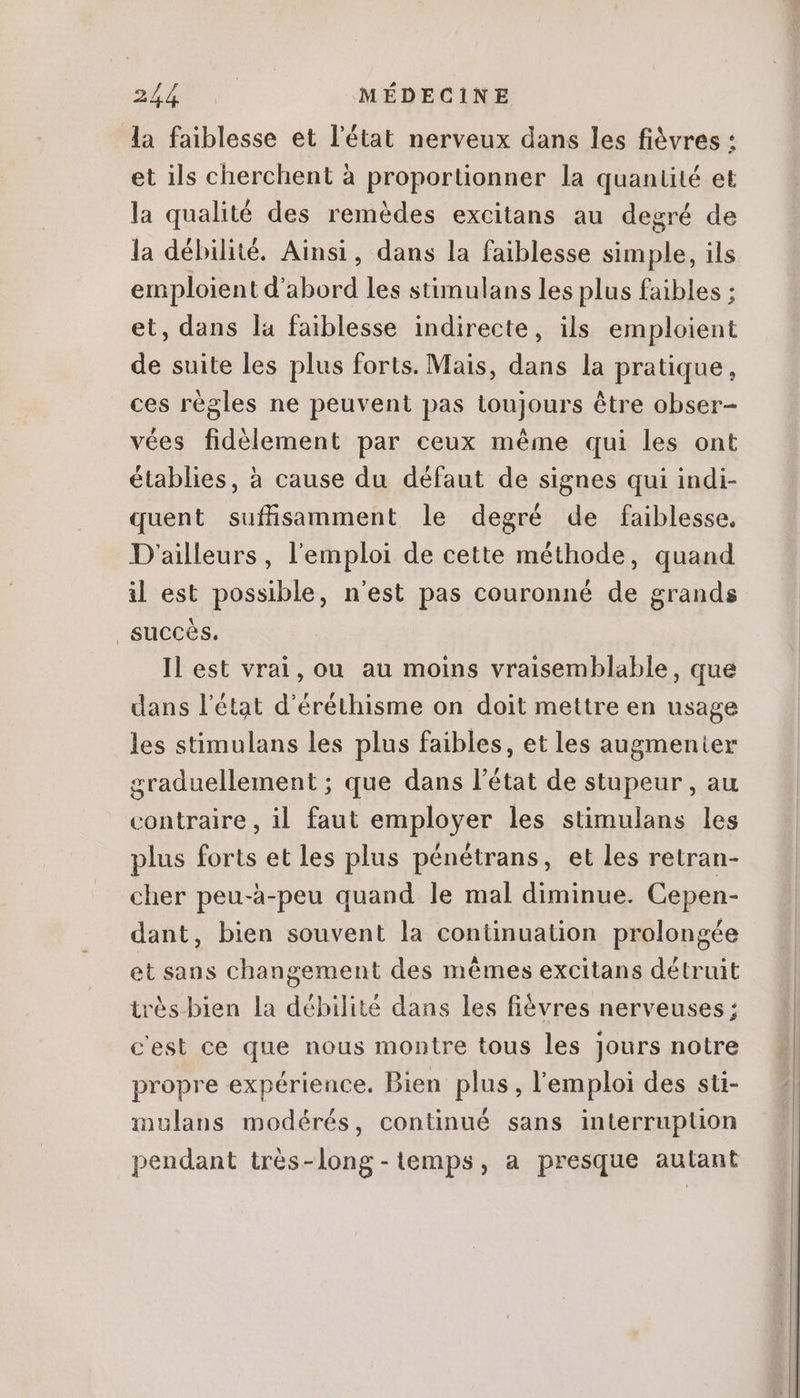 la faiblesse et l'état nerveux dans les fiévres : et ils cherchent à proportionner la quantité et la qualité des remédes excitans au degré de la débilité. Ainsi, dans la faiblesse simple, ils emploient d'abord les stimulans les plus faibles ; et, dans la faiblesse indirecte, ils emploient de suite les plus forts. Mais, dans la pratique, ces régles ne peuvent pas toujours étre obser- vées fidélement par ceux méme qui les ont établies, à cause du défaut de signes qui indi- quent suffisamment le degré de faiblesse. D'ailleurs, l'emploi de cette méthode, quand il est possible, n'est pas couronné de grands | succès, Il est vrai, ou au moins vraisemblable, que dans l'état d'éréthisme on doit mettre en usage les stimulans les plus faibles, et les augmenter graduellement ; que dans l'état de stupeur , au contraire, il faut employer les stimulans les plus forts et les plus pénétrans, et les retran- cher peu-à-peu quand le mal diminue. Cepen- dant, bien souvent la continuation prolongée et sans changement des mémes excitans détruit trés bien la débilité dans les fiévres nerveuses ; cest ce que nous montre tous les Jours notre propre expérience. Bien plus , l'emploi des sti- inulans modérés, continué sans interruption pendant très-long-temps, a presque autant