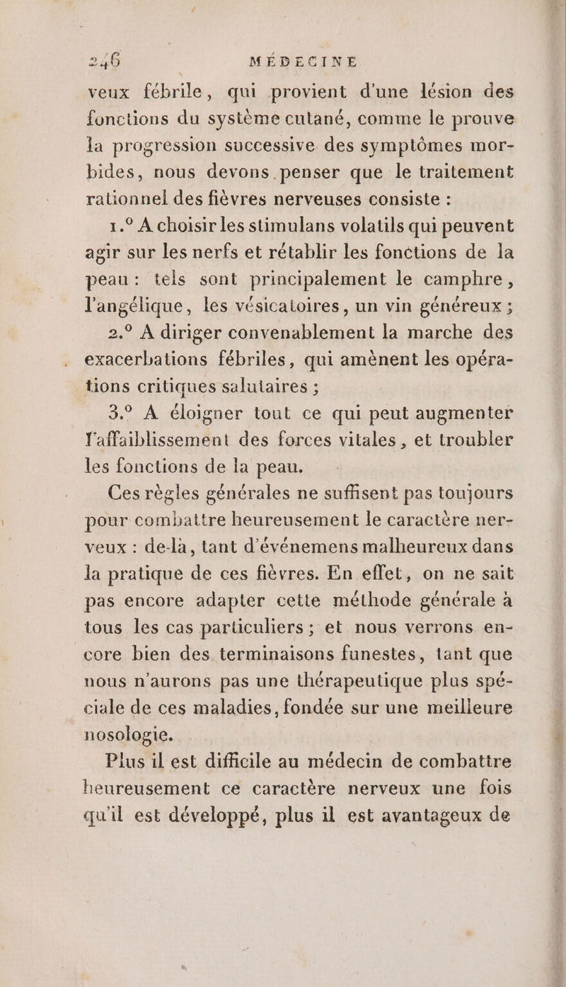 veux fébrile, qui provient d'une lésion des fonctions du système cutané, comme le prouve la progression successive des symptômes mor- bides, nous devons penser que le traitement rationnel des fièvres nerveuses consiste : 1.? À choisir les stimulans volatils qui peuvent agir sur les nerfs et rétablir les fonctions de la peau: tels sont principalement le camphre, langélique, les vésicatoires, un vin généreux ; 2.? À diriger convenablement la marche des exacerbations fébriles, qui aménent les opéra- tions critiques salutaires ; 3.? A éloigner tout ce qui peut augmenter l'affaiblissement des forces vitales, et troubler les fonctions de la peau. Ces régles générales ne suffisent pas toujours pour combattre heureusement le caractére ner- veux : de-là, tant d'événemens malheureux dans la pratique de ces fiévres. En effet, on ne sait pas encore adapter cette méthode génerale à tous les cas particuliers ; et nous verrons en- core bien des terminaisons funestes, tant que nous n'aurons pas une thérapeutique plus spé- ciale de ces maladies, fondée sur une meilleure nosologie. Plus il est difficile au médecin de combattre heureusement ce caractére nerveux une fois quil est développé, plus il est avantageux de