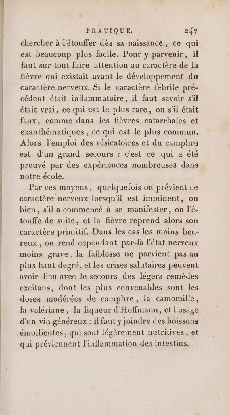 chercher à l'étouffer dés sa naissance , ce qui est beaucoup plas facile. Pour y parvenir, il faut sur-tout faire attention au caractére de la fiévre qui existait avant le développement du caraclére nerveux. Si le caractère fébrile pré- cédent était inflammatoire, il faut savoir s'il était vrai, ce qui est le plus rare, ou s'il était. faux, comme dans les fióvres. catarrhales et exanthématiques , ce qui est le plus commun. Alors lemploi des vésicatoires et du camphre est d'un grand secours : c'est ce qui a été prouvé par des expériences nombreuses dans notre école. Par ces moyens, quelquefois on prévient ce caractère nerveux lorsqu'il est imminent, ou bien, sil a commencé à se manifester, on l'é- touffe de suite, et la fiévre reprend alors son caractère primitif. Dans les cas les moins heu- reux , on rend cependant par-là l'état nerveux moins grave, la faiblesse ne parvient pas au plus haut degré, et les crises salutaires peuvent avoir lieu avec le secours des légers remédes excitans, dont les plus convenables sont les doses modérées de camphre , la camomille, la valériane , la liqueur d'Hoffmann, et l'usage d'un vin généreux : il faut y joindre des boissons émollientes ; qui sont légèrement nutriüves , et qui préviennent l'inflammation des intestins.