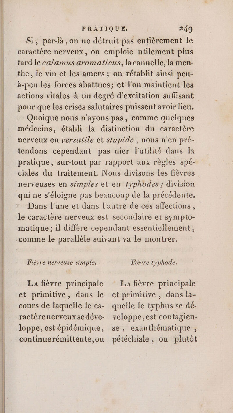 Si, par-là ,on ne détruit pas entièrement le caractère nerveux, on emploie utilement plus tard le calamus aromaticus, la cannelle, la men- the, le vin et les amers ; on rétablit ainsi peu- à-peu les forces abattues; et l'on maintient les actions vitales à un degré d'excitation suffisant pour que les crises salutaires puissent avoir lieu. Quoique nous n'ayons pas, comme quelques médecins, établi la distinction du caractére nerveux en versatile et stupide , nous n'en pré- tendons cependant pas nier l'utilité dans la pratique, sur-tout par rapport aux règles spé ciales du traitement. Nous divisons les fiévres | nerveuses en simples et en £yphodes; division qui ne s'éloigne pas beaucoup de la précédente. Dans l'une et dans l'autre de ces affections, matique ; il diffère cependant essentiellement, né rm me lot à aen cti Fièvre nerveuse simple. La fièvre principale et primitive, dans le cours de laquelle le ca- loppe, est épidémique, continuerémiltente,ou Fièvre typhode. LA fièvre principale et primiüve , dans la- quelle Le typhus se dé- veloppe,est contagieu- se, exanthématique ; pétéchiale, ou plutôt