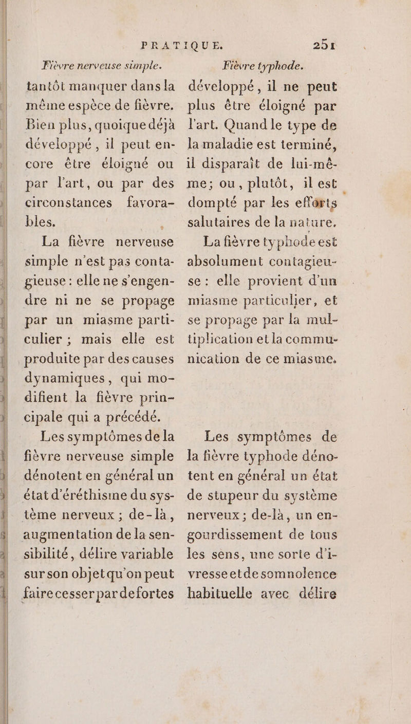 JR RCM EE tantôt manquer dans la méine espèce de fièvre. Bien plus, quoique déjà développé , il peut en- core étre éloigné ou par lart, ou par des circonstances favora- bles. rx La fiévre nerveuse simple n'est pas conta- gieuse : elle ne s'engen- par un miasme parti- culier ; mais elle est produite par des causes dynamiques, qui mo- dihent la fiévre prin- cipale qui a précédé. Les symptómes dela fièvre nerveuse simple dénotent en général un état d'éréthisine du sys- ième nerveux ; de-là, augmentation de la sen- sibilité, délire variable surson objetqu'on peut fairecesserpardefortes 25r développé, il ne peut plus étre éloigné par l'art. Quand le type de la maladie est terminé, il disparait de lui-mé- me; ou, plutôt, il est dompté par les effarts salutaires de la nature, La fièvre typhode est absolument contagieu- se: elle provient d'un se propage par la mul- tiplication et la commu- nication de ce miasme, Les symptômes de la fièvre typhode déno- tent en général un état de stupeur du système nerveux ; de-là, un en- gourdissement de tous les sens, une sorte d'i- vresseetdesomnolence habituelle avec délire
