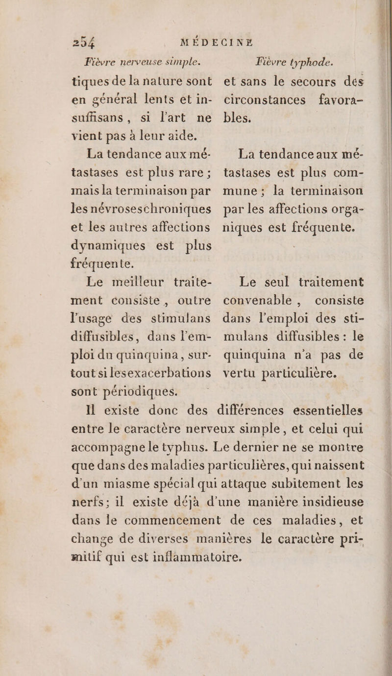 Fièvre nerveuse simple. tiques de la nature sont en général lents et in- sufüsans, si l’art ne vient pas à leur aide. La tendance aux mé- tastases est plus rare ; mais la terminaison par les névroseschroniques et les autres affections dynamiques est plus fréquente. Le meilleur traite- ment consiste , outre l'usage des stimulans diffusibles, dans l'em- ploi du quinquina, sur- tout si lesexacerbations sont périodiques. Fièvre typhode. et sans le secours des circonstances favora- bles. La tendanceaux mé- tastases est plus com- mune; la terminaison par les affections orga- niques est fréquente. Le seul traitement convenable , consiste dans l'emploi des sti- mulans diffusibles : le quinquina n'a pas de vertu particulière.