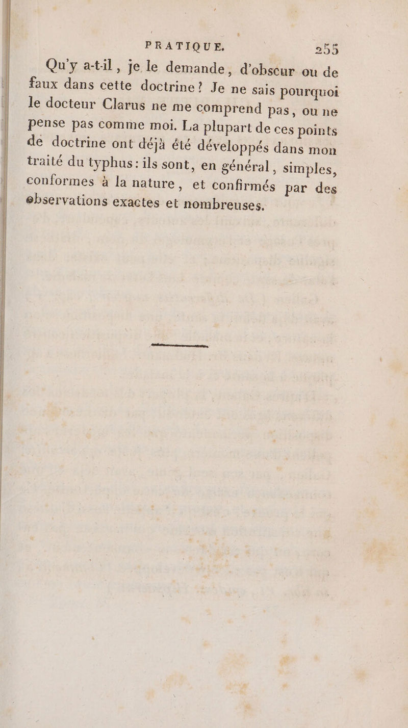 épée ae ae EE EE d BE A ÉD on RR PRATIQUE. | 255 Qu'y atil, je le demande, d'ohscur ou de faux dans cette doctrine?! Je ne sais pourquoi le docteur Clarus ne me comprend pas, ou ne pense pas comme moi, La plupart de ces points de doctrine ont déjà été développés dans mon traité du typhus: ils sont, en général, simples, conformes à la nature, et confirmés par des ebservations exactes et nombreuses.