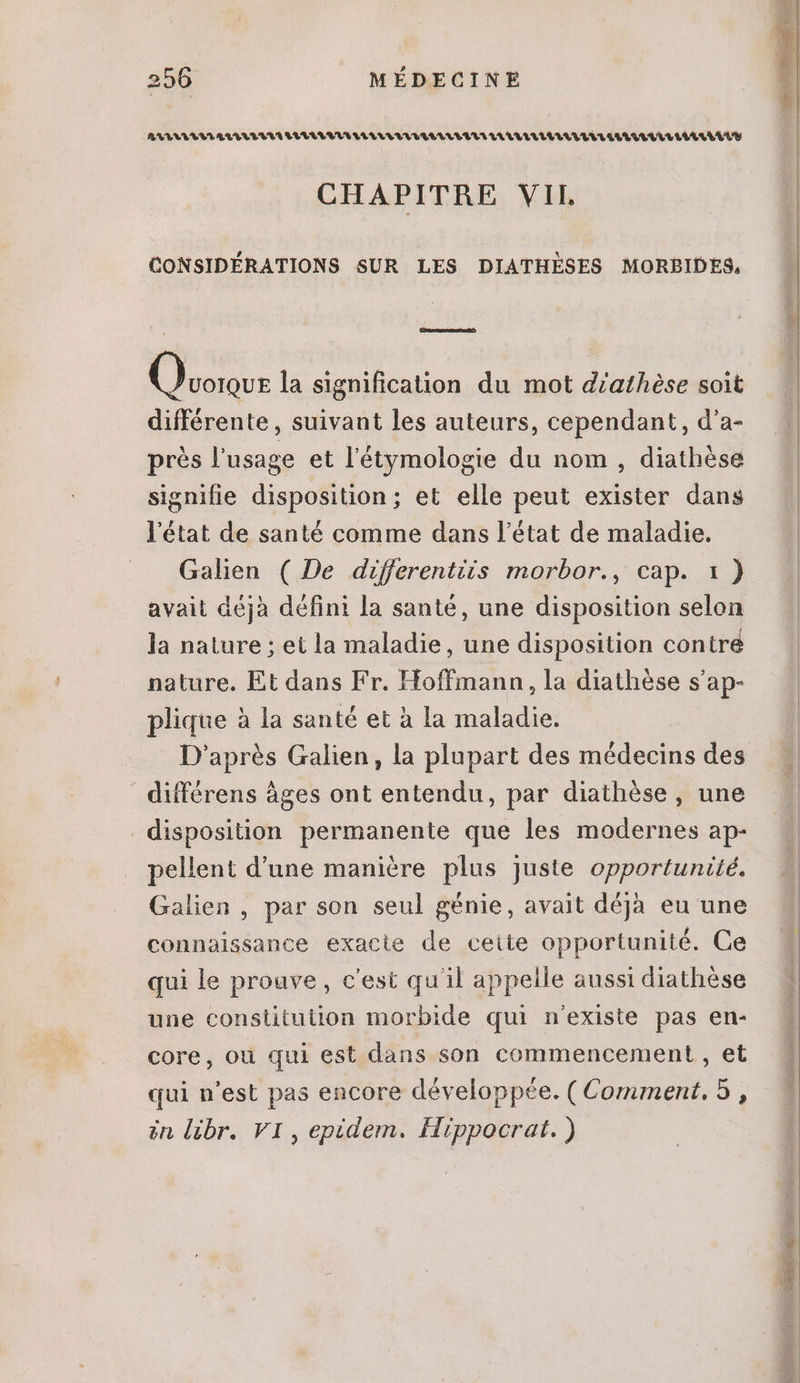 RRLALEVTALULUVLIIILULEUILLALILLUAULLELLULALULALLELILILELLLLLILLLLLLELUY CHAPITRE VIL CONSIDÉRATIONS SUR LES DIATHÈSES MORBIDES, is la signification du mot d'athèse soit différente , suivant les auteurs, cependant, d'a- prés l'usage et l'étymologie du nom , diathése signifie disposition; et elle peut exister dans l'état de santé comme dans l'état de maladie. Galen ( De differentiis morbor., cap. 1) avait déjà défini la santé, une disposition selon la nature ; et la maladie, une disposition contre nature. Et dans Fr. Hoffmann, la diathése s'ap- plique à la santé et à la maladie. D'aprés Galien, la plupart des médecins des différens âges ont entendu, par diathése, une disposition permanente que les modernes ap- pellent d'une maniére plus juste opportunité. Galien , par son seul génie, avait déjà eu une connaissance exacte de ceite opportunité. Ce qui le prouve, c'est qu'il appelle aussi diathèse une constitution morbide qui n'existe pas en- core, ou qui est dans son commencement , et qui n'est pas encore développée. (Comment, 5 , in libr. VI, epidem. Hippocrat. )