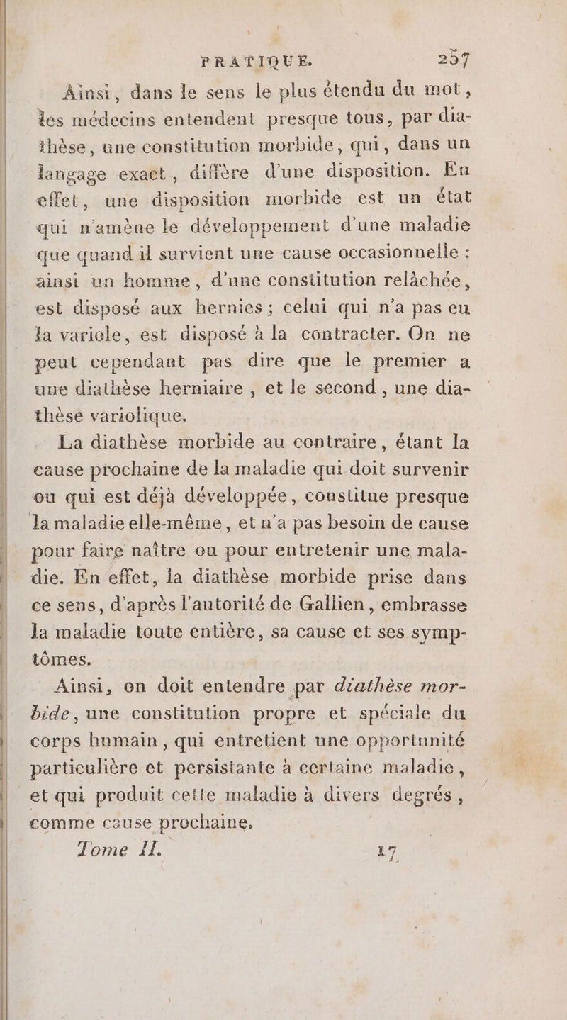 anti EE CNRS EL AY SO RES MA mn an —————————— OU p Ü— mt rm——————————Ó—ábPrlün á— € áá—— l Li PRATIQUE. 257 Ainsi, dans le sens le plus étendu du mot, les médecins entendent presque tous, par dia- ihése, une constitution morbide, qui, dans un langage exact, diffère d'une disposition. En effet, une disposition morbide est un état qui n'améne le développement d'une maladie que quand il survient une cause occasionnelle : ainsi un homme, d'une constitution relächée, est disposé aux hernies; celui qui n'a pas eu la variole, est disposé à la contracter. On ne peut cependant pas dire que le premier a une diathése herniaire , et le second , une dia- thése variolique. La diathése morbide au contraire, étant la cause prochaine de la maladie qui doit survenir ou qui est déjà développée, constitue presque pour faire naitre ou pour entretenir une mala- ce sens, d’après l'autorité de Gallien , embrasse la maladie toute entière, sa cause et ses symp- tómes. Ainsi, on doit entendre par diathèse mor- bide, une constitution propre et spéciale du corps humain, qui entretient une opportunité particuliére et persistante à certaine maladie, et qui produit cetle maladie à divers degrés, comme cause prochaine. Tome IL. k7