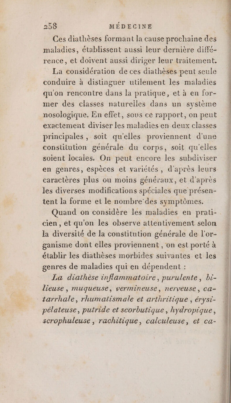 Ces diathèses formant la cause prochaine des maladies, établissent aussi leur dernière diffé- rence, et doivent aussi diriger leur traitement. La considération de ces diathèses peut seule conduire à distinguer utilement les maladies qu'on rencontre dans la pratique, et à en for- mer des classes naturelles dans un système nosologique. En effet, sous ce rapport, on peut exactement diviser les maladies en deux classes principales , soit qu'elles proviennent d'une constitution générale du corps, soit qu'elles soient locales. On peut encore les subdiviser en genres, espèces et variétés, d'après leurs caractères plus ou moins généraux, et d'après les diverses modifications spéciales que présen- tent la forme et le nombre' des symptómes. cien, et qu'on les observe attentivement selon la diversité de la constitution générale de l'or- ganisme dont elles proviennent , on est porté à établir les diathéses morbides suivantes et les genres de maladies qui en dépendent : La diathèse inflammatoire, purulente , bi- lieuse , muqueuse, vermineuse, nerveuse, ca- - tarrhale , rhumatismale et arthritique , érysi- pélateuse, putride et scorbutique , hydropique, scrophuleuse , rachitique, calculeuse, et ca- v m gris cine iss PME REZ cs a