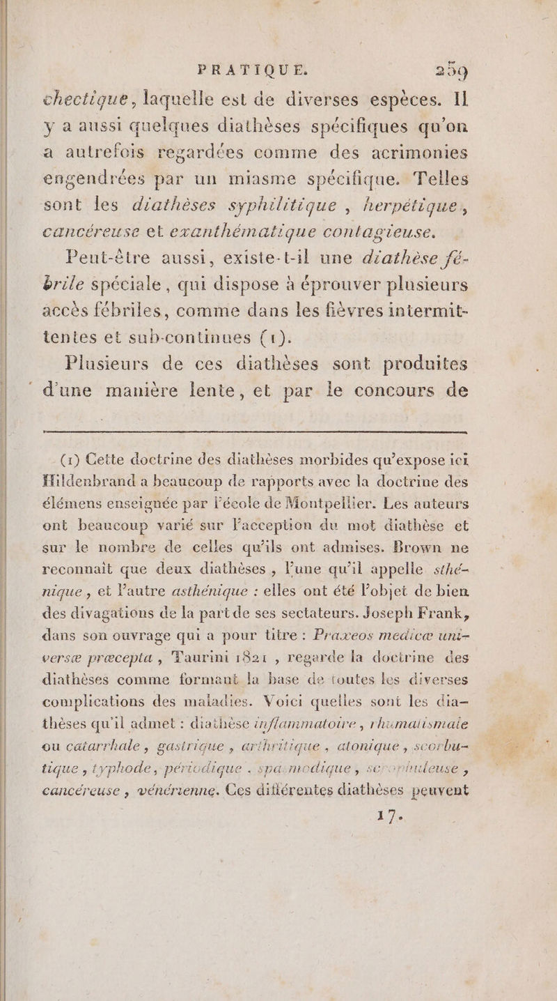 chectique, laquelle est de diverses espèces. Il y a aussi quelques diathéses spécifiques qu'on a autrefois regardées comme des acrimonies engendrées par un miasme spécifique. Telles sont les diathéses syphilitique , herpétique, cancéreuse et exanthématique contagieuse. Peut-être aussi, existe-t-il une diathèse fé- &amp;rile spéciale, qui dispose à éprouver plusieurs accés fébriles, comme dans les fiévres intermit- tentes et sub-continues (1). Plusieurs de ces diathéses sont produites (1) Cette doctrine des diathéses morbides qu'expose ici Hildenbrand a beaucoup de rapports avec la doctrine des élémens enseignée par l'école de Montpellier. Les auteurs ont beaucoup varié sur l'acception du mot diathése et sur le nombre de celles qu'ils ont admises. Drown ne reconnait que deux diathéses , l'une qu’il appelle. stAc- nique , et l'autre asthénique : elles ont été l'objet de bien des divagations de la part de ses sectateurs. Joseph Frank, dans son ouvrage qui a pour titre: Praxeos medicæ uni- verse precepta , Taurini 1821 , regarde la docirine des diathéses comme formant la base de toutes les diverses complications des maladies. Voici quelles sont les dia- thèses qu'il admet : diathése inflammatoire, rhumaiismaie ou catarrhale, gastrique , arihritique , atonique , scorbu- tique , typhode , périodique . spaumodique , serophuleuse ; cancéreuse , vénérienne. Ces difiérentes diathéses peuvent 17.