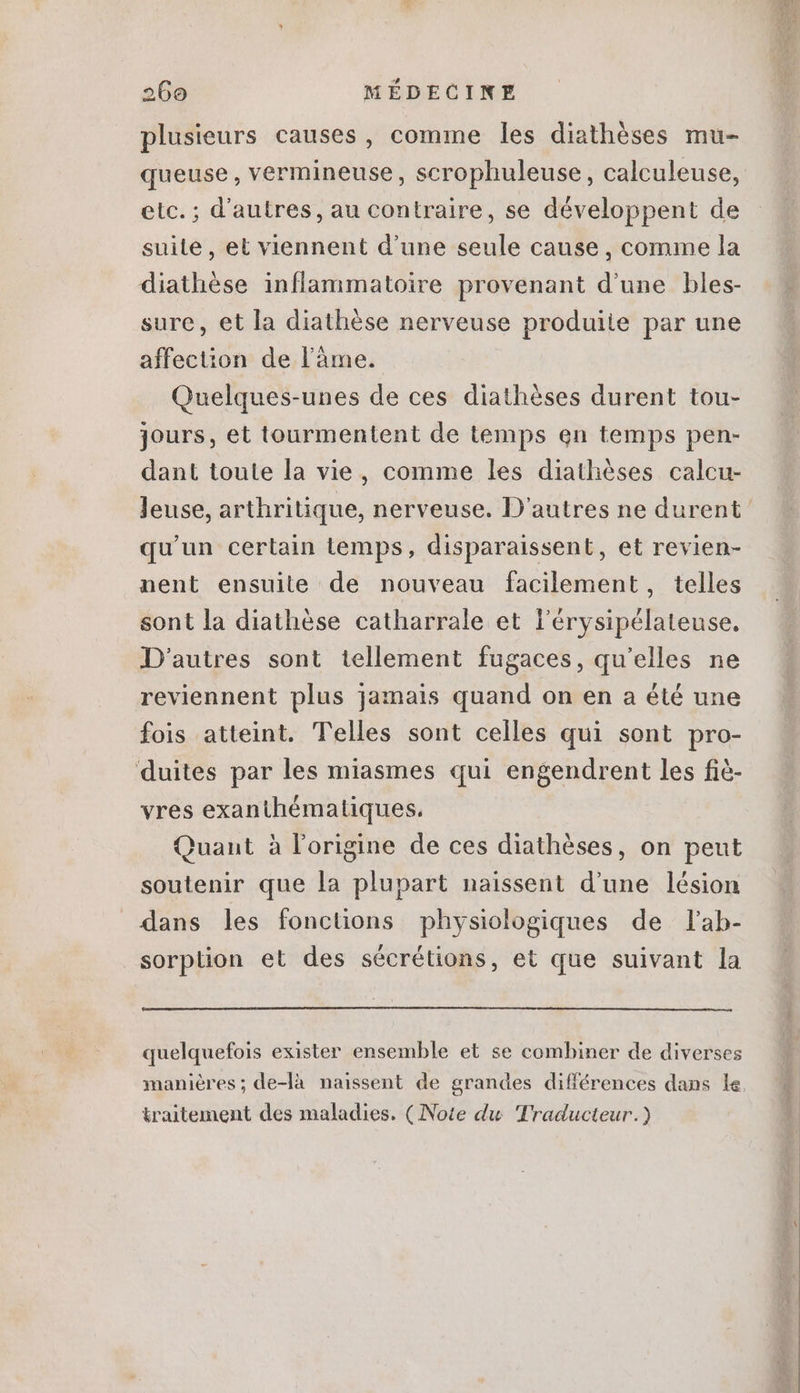 plusieurs causes, comme les diathèses mu- etc.; d'autres, au contraire, se développent de suite, et viennent d'une seule cause , comme la diathése inflammatoire provenant d'une bles- . \ . sure, et la diathése nerveuse produite par une affection de l'àme. . A Quelques-unes de ces diathèses durent tou- jours, et tourmentent de temps en temps pen- dant toute la vie, comme les diathèses calcu- qu'un certain temps, disparaissent, et revien- nent ensuite de nouveau facilement, telles sont la diathèse catharrale et l'érysipélateuse. D'autres sont tellement fugaces, qu'elles ne reviennent plus jamais quand on en a été une fois atteint. Telles sont celles qui sont pro- duites par les miasmes qui engendrent les fiè- vres exanthématiques. Quant à l'origine de ces diathéses, on peut soutenir que la plupart naissent d'une lésion dans les fonctions physiologiques de lab- sorption et des sécrétions, et que suivant la quelquefois exister ensemble et se combiner de diverses maniéres; de-là naissent de grandes différences dans le traitement des maladies. (Note du Traducteur.)